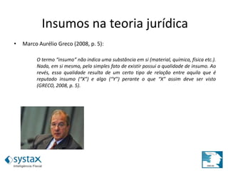 Insumos na teoria jurídica
• Marco Aurélio Greco (2008, p. 5):
O termo “insumo” não indica uma substância em si (material, química, física etc.).
Nada, em si mesmo, pelo simples fato de existir possui a qualidade de insumo. Ao
revés, essa qualidade resulta de um certo tipo de relação entre aquilo que é
reputado insumo (“X”) e algo (“Y”) perante o que “X” assim deve ser visto
(GRECO, 2008, p. 5).
 