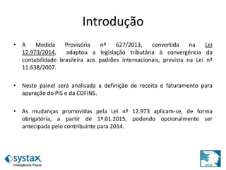 Introdução
• A Medida Provisória nº 627/2013, convertida na Lei
12.973/2014, adaptou a legislação tributária à convergência da
contabilidade brasileira aos padrões internacionais, prevista na Lei nº
11.638/2007.
• Neste painel será analisada a definição de receita e faturamento para
apuração do PIS e da COFINS.
• As mudanças promovidas pela Lei nº 12.973 aplicam-se, de forma
obrigatória, a partir de 1º.01.2015, podendo opcionalmente ser
antecipada pelo contribuinte para 2014.
 