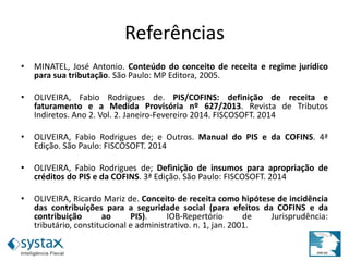 Referências
• MINATEL, José Antonio. Conteúdo do conceito de receita e regime jurídico
para sua tributação. São Paulo: MP Editora, 2005.
• OLIVEIRA, Fabio Rodrigues de. PIS/COFINS: definição de receita e
faturamento e a Medida Provisória nº 627/2013. Revista de Tributos
Indiretos. Ano 2. Vol. 2. Janeiro-Fevereiro 2014. FISCOSOFT. 2014
• OLIVEIRA, Fabio Rodrigues de; e Outros. Manual do PIS e da COFINS. 4ª
Edição. São Paulo: FISCOSOFT. 2014
• OLIVEIRA, Fabio Rodrigues de; Definição de insumos para apropriação de
créditos do PIS e da COFINS. 3ª Edição. São Paulo: FISCOSOFT. 2014
• OLIVEIRA, Ricardo Mariz de. Conceito de receita como hipótese de incidência
das contribuições para a seguridade social (para efeitos da COFINS e da
contribuição ao PIS). IOB-Repertório de Jurisprudência:
tributário, constitucional e administrativo. n. 1, jan. 2001.
 