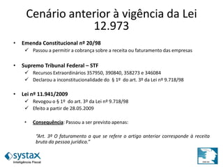 Cenário anterior à vigência da Lei
12.973
• Emenda Constitucional nº 20/98
 Passou a permitir a cobrança sobre a receita ou faturamento das empresas
• Supremo Tribunal Federal – STF
 Recursos Extraordinários 357950, 390840, 358273 e 346084
 Declarou a inconstitucionalidade do § 1º do art. 3º da Lei nº 9.718/98
• Lei nº 11.941/2009
 Revogou o § 1º do art. 3º da Lei nº 9.718/98
 Efeito a partir de 28.05.2009
• Consequência: Passou a ser previsto apenas:
“Art. 3º O faturamento a que se refere o artigo anterior corresponde à receita
bruta da pessoa jurídica.”
 