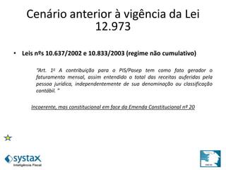 Cenário anterior à vigência da Lei
12.973
• Leis nºs 10.637/2002 e 10.833/2003 (regime não cumulativo)
“Art. 1o A contribuição para o PIS/Pasep tem como fato gerador o
faturamento mensal, assim entendido o total das receitas auferidas pela
pessoa jurídica, independentemente de sua denominação ou classificação
contábil. ”
Incoerente, mas constitucional em face da Emenda Constitucional nº 20
 