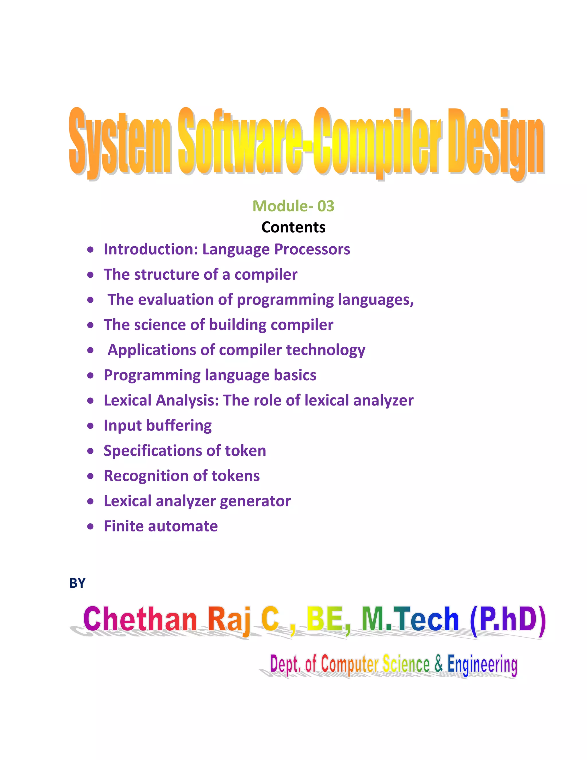 Module- 03
Contents
Introduction: Language Processors
The structure of a compiler
The evaluation of programming languages,
The science of building compiler
Applications of compiler technology
Programming language basics
Lexical Analysis: The role of lexical analyzer
Input buffering
Specifications of token
Recognition of tokens
Lexical analyzer generator
Finite automate
BY