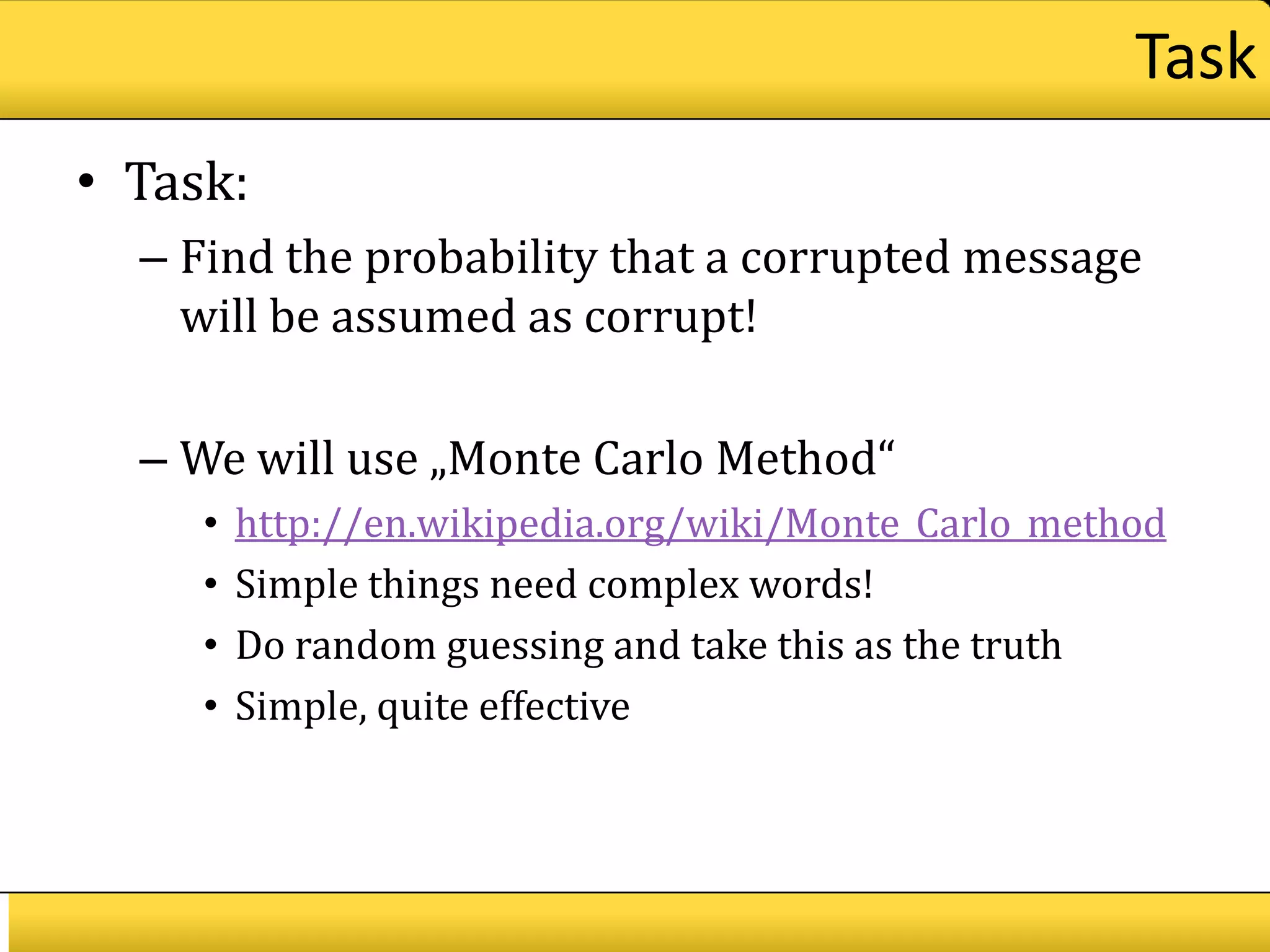 Task
• Task:
  – Find the probability that a corrupted message
    will be assumed as corrupt!

  – We will use „Monte Carlo Method“
     •   http://en.wikipedia.org/wiki/Monte_Carlo_method
     •   Simple things need complex words!
     •   Do random guessing and take this as the truth
     •   Simple, quite effective
 