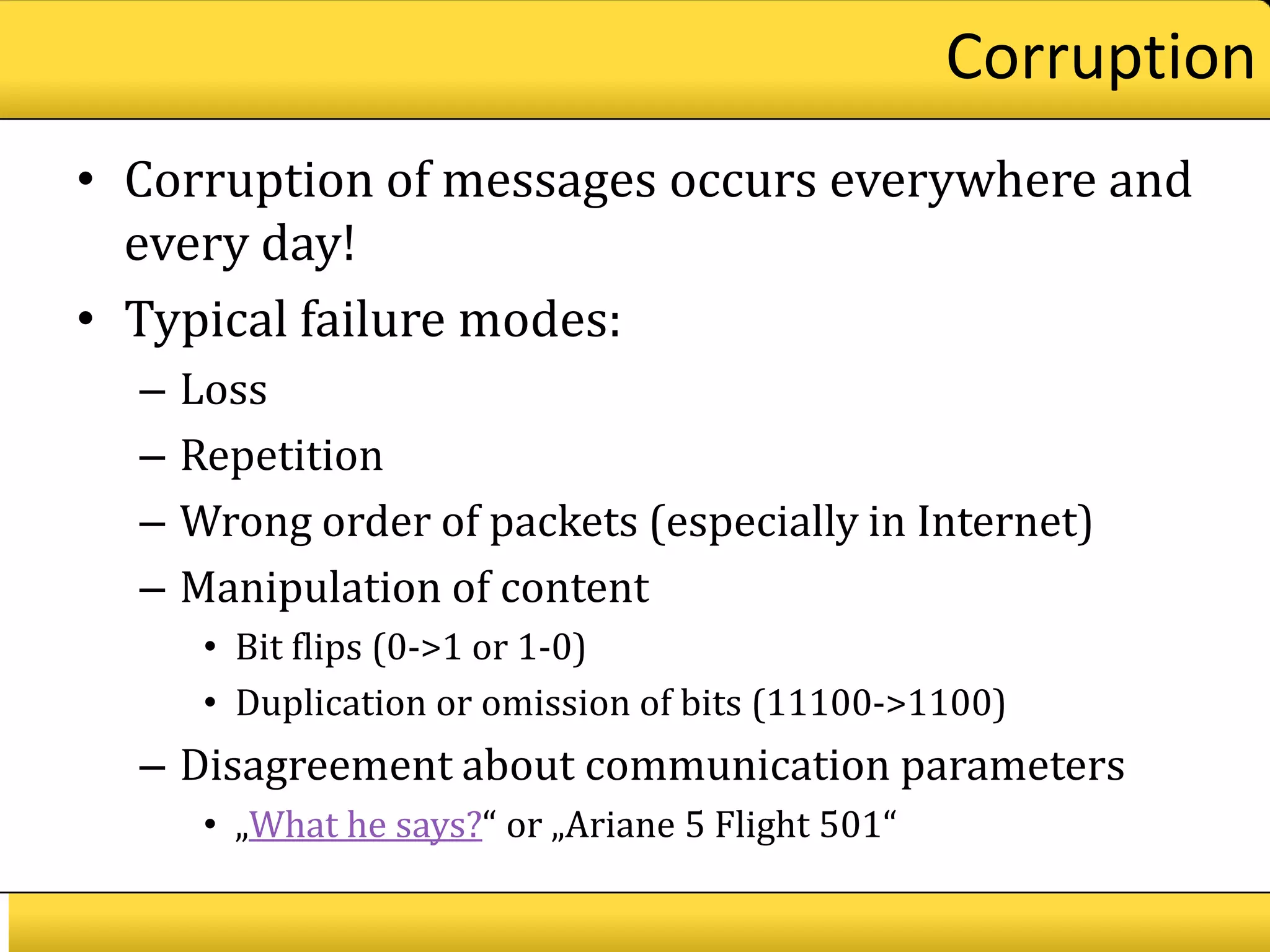 Corruption
• Corruption of messages occurs everywhere and
  every day!
• Typical failure modes:
  –   Loss
  –   Repetition
  –   Wrong order of packets (especially in Internet)
  –   Manipulation of content
       • Bit flips (0->1 or 1-0)
       • Duplication or omission of bits (11100->1100)
  – Disagreement about communication parameters
       • „What he says?“ or „Ariane 5 Flight 501“
 