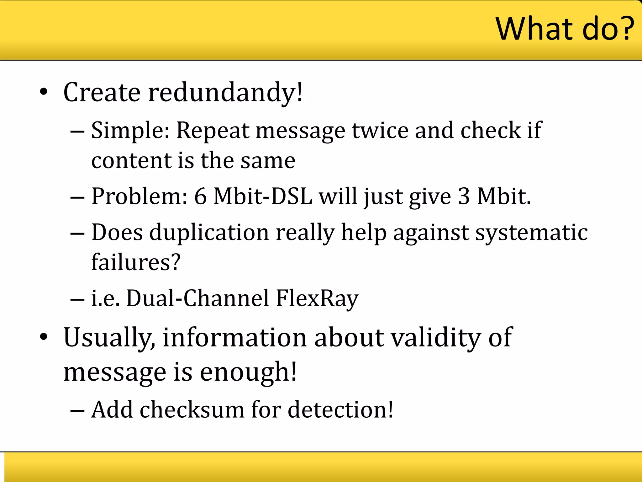 What do?
• Create redundandy!
  – Simple: Repeat message twice and check if
    content is the same
  – Problem: 6 Mbit-DSL will just give 3 Mbit.
  – Does duplication really help against systematic
    failures?
  – i.e. Dual-Channel FlexRay
• Usually, information about validity of
  message is enough!
  – Add checksum for detection!
 