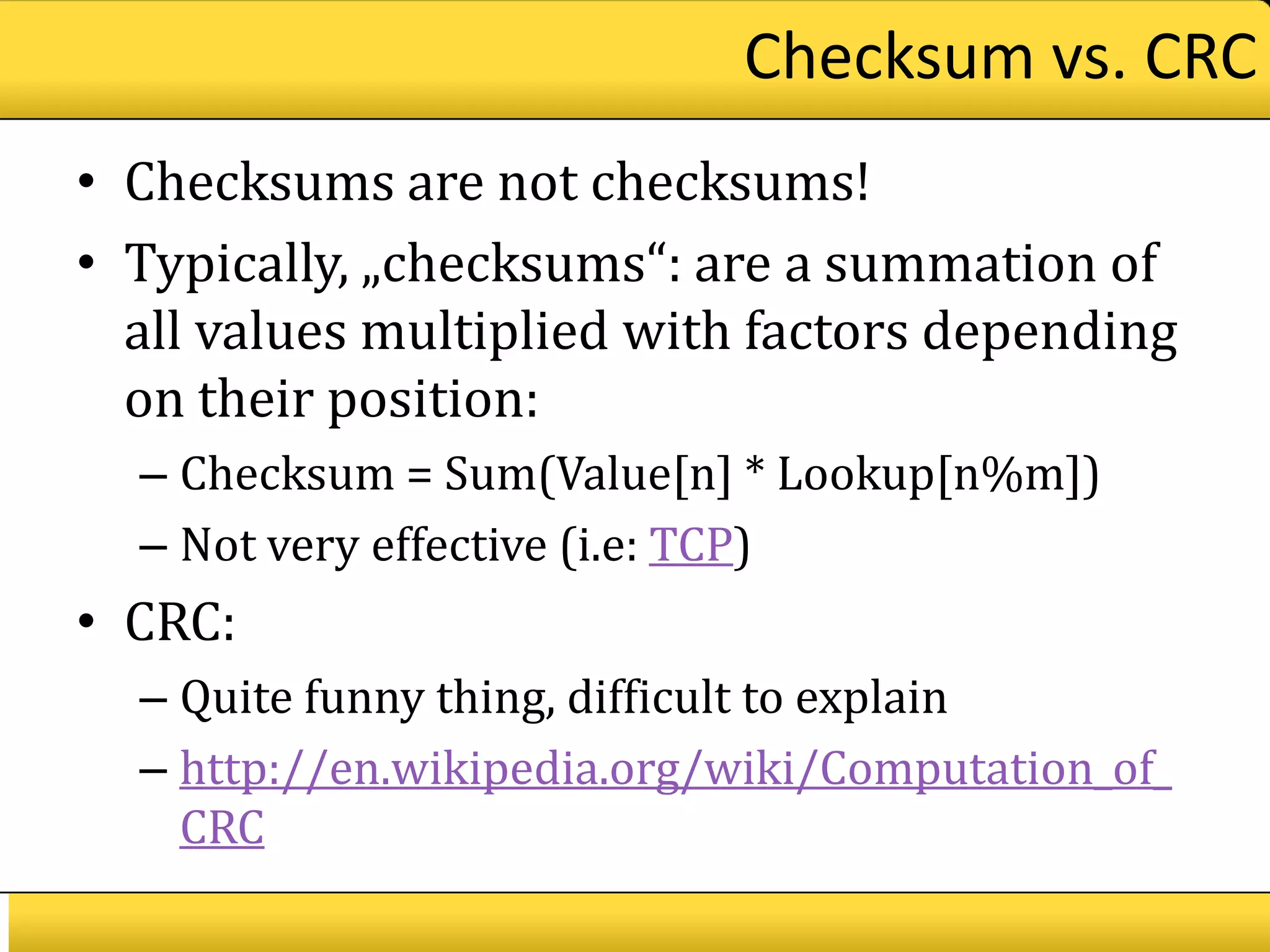 Checksum vs. CRC
• Checksums are not checksums!
• Typically, „checksums“: are a summation of
  all values multiplied with factors depending
  on their position:
  – Checksum = Sum(Value[n] * Lookup[n%m])
  – Not very effective (i.e: TCP)
• CRC:
  – Quite funny thing, difficult to explain
  – http://en.wikipedia.org/wiki/Computation_of_
    CRC
 