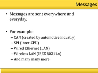 Messages
• Messages are sent everywhere and
  everyday.

• For example:
  – CAN (created by automotive industry)
  – SPI (Inter-CPU)
  – Wired Ethernet (LAN)
  – Wireless LAN (IEEE 80211.x)
  – And many many more
 