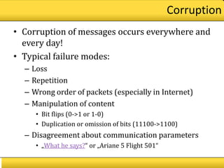 Corruption
• Corruption of messages occurs everywhere and
  every day!
• Typical failure modes:
  –   Loss
  –   Repetition
  –   Wrong order of packets (especially in Internet)
  –   Manipulation of content
       • Bit flips (0->1 or 1-0)
       • Duplication or omission of bits (11100->1100)
  – Disagreement about communication parameters
       • „What he says?“ or „Ariane 5 Flight 501“
 