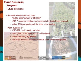 11
Plant Business
Progress:
Future directions
C the Miles Review and CRC-REP
? public good nature of CRC-REP
? CRC-P recommendation and prospects for bush foods research
? other R&D prospects and the search for funding
C Plant Business IP
? CRC-REP bush tomato varieties
? Aboriginal provenance and non-Aboriginal
? Benefit-sharing Agreement
? the Plant Business model for ethical bush food development
 