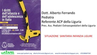 www.apel-pediatri.org alberto.ferrando1@gmail.com, www.ferrandoalberto.blogspot.com, +393388687583
Dott. Alberto Ferrando
Pediatra
Referente ACP della Liguria
Pres. Ass. Pediatri Extraospedalieri della Liguria
SITUAZIONE SANITARIA INFANZIA LIGURE
 