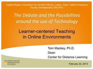 Capital Region Consortium for ALANA (African, Latino, Asian, Native American)
                      Faculty Development (CRCAFD )


       The Debate and the Possibilities
        around the use of Technology
            Learner-centered Teaching
              in Online Environments

                                       Tom Mackey, Ph.D.
                                       Dean
                                       Center for Distance Learning

                                                           February 22, 2013
 