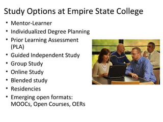 Study Options at Empire State College
• Mentor-Learner
• Individualized Degree Planning
• Prior Learning Assessment
  (PLA)
• Guided Independent Study
• Group Study
• Online Study
• Blended study
• Residencies
• Emerging open formats:
  MOOCs, Open Courses, OERs
 