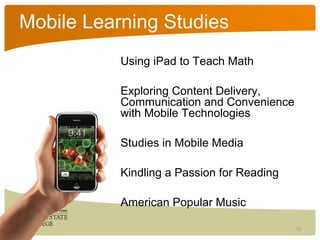 Mobile Learning Studies
           Using iPad to Teach Math

           Exploring Content Delivery,
           Communication and Convenience
           with Mobile Technologies

           Studies in Mobile Media

           Kindling a Passion for Reading

           American Popular Music

                                            13
 
