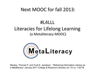 Next MOOC for fall 2013:

                 #L4LLL
    Literacies for Lifelong Learning
                    (a Metaliteracy MOOC)




Mackey, Thomas P. and Trudi E. Jacobson. “Reframing Information Literacy as
a Metaliteracy” January 2011 College & Research Libraries vol. 72 no. 1 62-78
 