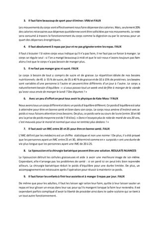 3. Il faut faire beaucoup de sport pour éliminer.VRAIet FAUX
Les mouvementsducorps vonteffectivementnousfaire dépenserdescalories.Mais,seulement20%
descaloriesnécessairesaux dépensesquotidiennesvontêtre sollicitéesparnosmouvements.Le reste
sera consumé à travers le fonctionnement du corps comme la digestion ou par le cerveau pour un
quart des dépenses énergétiques.
4. Il faut absolument3 repas par jour et ne pas grignoterentre lesrepas. FAUX
Il faut s’écouter ! Si votre corps vous indique qu’il n’a pas faim, il ne faut pas se forcer à manger. Le
corps se régule seul : si l’on a mangé beaucoup à midi et que le soir nous n’avons toujours pas faim
alors c’est que le corps n’a pas besoin de manger plus.
5. Il ne faut pas manger gras ni sucré. FAUX
Le corps à besoin de tout y compris de sucre et de graisse. La répartition idéale de nos besoins
nutritionnels :de 45 à 55 % de sucre,de 35 à 40 % de graisse etde 10 à 15% de protéines.Lesbesoins
sont variables d’une personne à l’autre et peuvent être différents d’un jour à l’autre. Le corps a
naturellement besoin d’équilibre : « si vous passez tout un week-end de fête à manger de la viande
qu’avez-vous envie de manger le lundi ? Des légumes ! »
6. Avec un peu d’effortonpeut tous avoir le physique de Kate Moss ! FAUX
Nousavons tousuncorpsdifférentetdoncunpoidsd’équilibredifférent. Ce poidsd’équilibreestcelui
à atteindre pour être en bonne santé et bien dans son corps. Le corps nous amène d’instinct vers ce
poidssi nous faisonsattentionànosbesoins.De plus,ce poidsvarie aucours de lavie (entre 20 et 60
ans la prise de poidsmoyenne estde 7-8 kilos).« Doncn’essayezplusla robede marié de vos20 ans,
c’est mauvais pour le moral et normal que vous ne rentriez plus dedans ! »
7. Il faut avoir un IMC entre 20 et25 pour être en bonne santé. FAUX
L’IMC définit par les médecins est un chiffre statistique et non une norme ! De plus, il a été prouvé
que lespersonnesayantun IMC entre 25 et 30, déterminé comme en« surpoids » ont une durée de
vie plus longue que les personnes ayant une IMC de 20 à 25.
8. La liposuccionetla chirurgie bariatrique peuventêtre une solution.RESULATS NUANCES
La liposuccion détruit les cellules graisseuses et aide à avoir une meilleure image de soi-même.
Cependant, elle n’arrange pas les problèmes de santé : si on perd ici on peut très bien reprendre
ailleurs. La chirurgie bariatrique réduit le poids d’équilibre pour une durée limitée. De plus, un
accompagnement est nécessaire après l’opération pour réussir à maintenir ce poids.
9. Il faut forcer lesenfantsà finirleurassiette et à manger 3 repas par jour. FAUX
De même que pour les adultes, il faut les laisser agir selon leur faim, quitte à leur laisser sauter un
repas et leur glisser un encas dans leur sac pour qu’ils mangent lorsque la faim leur reviendra. Il est
cependant parfois compliqué d’avoir la liberté de procéder ainsi dans le cadre scolaire qui se tient à
un tout autre fonctionnement.
 