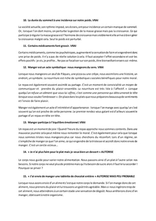 10. La durée du sommeil à une incidence sur notre poids.VRAI
La société actuelle,sonrythme imposé,sesécrans,ontpourincidence uncertainmanque de sommeil.
Or, lorsque l’on dort moins, on perturbe la gestion de la masse grasse mais pas la croissance. Ce qui
participe àrégulerlamassegrasseestl’hormone decroissancemaisvisiblementellearriveàbiengérer
la croissance malgré cela. Seul le poids est perturbé.
11. Certainsmédicamentsfont grossir. VRAI
Certainsmédicaments,comme lespsychotropes,augmententlasensationde faimetengendrentdonc
une prise de poids. Il n’y a pas de réelle solution à cela. Il faut accepter l’effet secondaire et voir les
effetspositifs :je vis,je profite…Ne passe focalisersursonpoids,être bienveillantenverssoi-même.
12. Manger estun acte symbolique :nous mangeonsdu sens. VRAI
Lorsque nous mangeonsun œuf de Pâques,une pizzaou une crêpe,nousassimilonsune histoire,un
endroit,unsymbole. La nourriture est riche de symboliques sociales bénéfiques pour notre moral.
Le repas est également souvent assimilé au partage. C’est un moment de convivialité un moyen de
communiquer et prendre du plaisir ensemble. La nourriture est très liée à l’affectif. « Lorsque
quelqu’un refuse un aliment que vous lui offrez, c’est comme une personne qui détournerait la tête
lorsquevousvoulezl’embrasser ».Onplacedanslesplatsquenouspréparonsbeaucoupde sentiments
et l’envie de faire plaisir.
Manger estégalementunacte d’intimitéetd’appartenance :lorsque l’onmange avecquelqu’unc’est
souvent qu’on est proche de cette personne.Le premier rendez-vous galant estd’ailleurs souventle
partage d’un repas en tête en tête.
13. Manger participe à l’équilibre émotionnel.VRAI
Un repasest unmomentde joie !Quandl’heure durepasapproche noussommes contents.Dansune
mauvaise journée cela peut même nous remonter le moral. C’est également pour cela que lorsque
nous sommes tristes nous mangeons plus car nous cherchons du réconfort. Lors d’un régime, on
s’empêche de mangerce que l’onaime,ce qui engendre de latristesse etaccroît doncnotre envie de
manger. C’est un cercle vicieux…
14. « Je n’ai plusfaim pour le plat mais je veuxbienun dessert » AUTORISE
Le corps nous guide pour varier notre alimentation. Nous passons ainsi d’un plat à l’autre selon nos
besoins.Si notre corps ne veutplusde protéinemais qu’ilabesoindesucre alorsil fautleluiaccorder !
Pourquoi se priver ?
15. « J’ai envie de manger une tablette de chocolat entière » AUTORISE MAIS PEU PROBABLE
Lorsque nousavonsenvie d’unalimentc’estque notre corpsle demande.Si l’onmange doncde cet
aliment, nousprenonsduplaisiretlui trouvonsungoûttrèsagréable.Maissi nousingéronstropde
cet aliment,nousatteindrons àuncertainstade une sensationde dégoût.Nousarrêteronsdoncd’en
manger,obéissantànotre organisme.
 