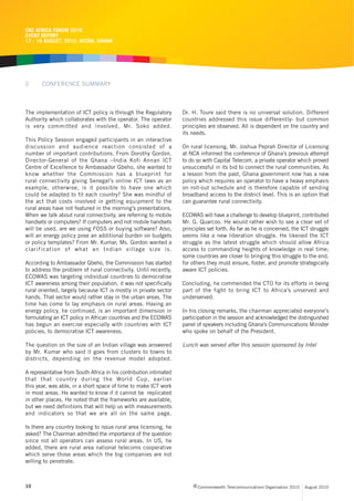 CRC AFRICA FORUM 2010
EVENT REPORT
17 - 19 AUGUST, 2010, ACCRA, GHANA




2      CONFERENCE SUMMARY



The implementation of ICT policy is through the Regulatory         Dr. H. Toure said there is no universal solution. Different
Authority which collaborates with the operator. The operator       countries addressed this issue differently- but common
is very committed and involved, Mr. Soko added.                    principles are observed. All is dependent on the country and
                                                                   its needs.
This Policy Session engaged participants in an interactive
discussion and audience reaction consisted of a                    On rural licensing, Mr. Joshua Peprah Director of Licensing
number of important contributions. From Dorothy Gordon,            at NCA informed the conference of Ghana’s previous attempt
Director-General of the Ghana –India Kofi Annan ICT                to do so with Capital Telecom, a private operator which proved
Centre of Excellence to Ambassador Gbeho, she wanted to            unsuccessful in its bid to connect the rural communities. As
know whether the Commission has a blueprint for                    a lesson from the past, Ghana government now has a new
rural connectivity giving Senegal’s online ICT laws as an          policy which requires an operator to have a heavy emphasis
example, otherwise, is it possible to have one which               on roll-out schedule and is therefore capable of sending
could be adapted to fit each country? She was mindful of           broadband access to the district level. This is an option that
the act that costs involved in getting equipment to the            can guarantee rural connectivity.
rural areas have not featured in the morning’s presentations.
When we talk about rural connectivity, are referring to mobile     ECOWAS will have a challenge to develop blueprint, contributed
handsets or computers? If computers and not mobile handsets        Mr. G. Quarcoo. He would rather wish to see a clear set of
will be used, are we using FOSS or buying software? Also,          principles set forth. As far as he is concerned, the ICT struggle
will an energy policy pose an additional burden on budgets         seems like a new liberation struggle. He likened the ICT
or policy templates? From Mr. Kumar, Ms. Gordon wanted a           struggle as the latest struggle which should allow Africa
clarification of what an Indian village size is.                   access to commanding heights of knowledge in real time;
                                                                   some countries are closer to bringing this struggle to the end,
According to Ambassador Gbeho, the Commission has started          for others they must ensure, foster, and promote strategically
to address the problem of rural connectivity. Until recently,      aware ICT policies.
ECOWAS was targeting individual countries to democratise
ICT awareness among their population, it was not specifically      Concluding, he commended the CTO for its efforts in being
rural oriented, largely because ICT is mostly in private sector    part of the fight to bring ICT to Africa’s unserved and
hands. That sector would rather stay in the urban areas. The       underserved.
time has come to lay emphasis on rural areas. Having an
energy policy, he continued, is an important dimension in          In his closing remarks, the chairman appreciated everyone’s
formulating an ICT policy in African countries and the ECOWAS      participation in the session and acknowledged the distinguished
has begun an exercise especially with countries with ICT           panel of speakers including Ghana’s Communications Minister
policies, to democratise ICT awareness.                            who spoke on behalf of the President.

The question on the size of an Indian village was answered         Lunch was served after this session sponsored by Intel
by Mr. Kumar who said it goes from clusters to towns to
districts, depending on the revenue model adopted.

A representative from South Africa in his contribution intimated
that that country during the World Cup, earlier
this year, was able, in a short space of time to make ICT work
in most areas. He wanted to know if it cannot be replicated
in other places. He noted that the frameworks are available,
but we need definitions that will help us with measurements
and indicators so that we are all on the same page.

Is there any country looking to issue rural area licensing, he
asked? The Chairman admitted the importance of the question
since not all operators can assess rural areas. In US, he
added, there are rural area national telecoms cooperative
which serve those areas which the big companies are not
willing to penetrate.



10                                                                      c Commonwealth Telecommunications Organisation 2010   August 2010
 