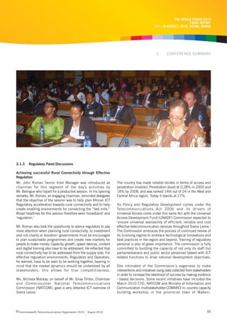 CRC AFRICA FORUM 2010
                                                                                                                     EVENT REPORT
                                                                                               17 - 19 AUGUST, 2010, ACCRA, GHANA




                                                                                                2       CONFERENCE SUMMARY




2.1.3    Regulatory Panel Discussions

Achieving successful Rural Connectivity through Effective
Regulation
Mr. John Roman Senior Intel Manager was introduced as               The country has made notable strides in terms of access and
chairman for this segment of the day’s activities by                penetration (mobile). Penetration stood at 0.28% in 2000 and
Mr. Belingue who hoped for a productive session. In his opening     18% by 2008, and was ranked 14th out of 24 in the West and
remarks, Mr. Roman, an engaging chairman, reminded delegates        Central Africa region. Today it stands at 27%.
that the objective of the session was to help plan African ICT
Regulatory acceleration towards rural connectivity and to help      Its Policy and Regulatory Development comes under the
create enabling environments for connecting the “last mile.”        Telecommunications Act 2006 and its drivers of
Broad headlines for this session therefore were ‘broadband’ and     Universal Access come under this same Act with the Universal
‘regulation.’                                                       Access Development Fund (UNADF) Commission expected to
                                                                    ‘ensure universal availability of efficient, reliable and cost
Mr. Roman also took the opportunity to advice regulators to pay     effective telecommunication services throughout Sierra Leone.’
more attention when planning rural connectivity, to investment      The Commission embraces the process of continued review of
and not charity or donation- governments must be encouraged         its licensing regime to embrace technological innovations and
to plan sustainable programmes and create new markets for           best practices in the region and beyond. Training of regulatory
people to make money. Capacity, growth, speed devices, content      personal is also of grave importance. The commission is fully
and digital training also have to be addressed. He reflected that   committed to building the capacity of not only its staff but
rural connectivity has to be addressed from the supply side. For    parliamentarians and public sector personnel tasked with ICT
effective regulation environments, Regulators and Operators,        related functions to drive national development objectives.
he warned, have to be seen to be working together, bearing in
mind that the market dynamics should be understood by all           She intimated of the Commission’s eagerness to make
stakeholders, this allows for true competitiveness.                 interventions and initiatives using data collected from stakeholders
                                                                    in order to increase the likelihood of success by making evidence
Ms. Michala Mackay, on behalf of Mr. Siray Timbo, Chairman          - based decisions. Some recent initiatives have included the
and Commissioner National Telecommunications                        March 2010 CTO, NATCOM and Ministry of Information and
Commission (NATCOM), gave a very detailed ICT overview of           Communication multistakeholder COMARCI in- country capacity
Sierra Leone.                                                       building workshop in the provincial town of Makeni.




c Commonwealth Telecommunications Organisation 2010   August 2010                                                                    11
 