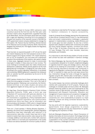 CRC AFRICA FORUM 2010
EVENT REPORT
17 - 19 AUGUST, 2010, ACCRA, GHANA




2      CONFERENCE SUMMARY



Since the Africa Coast to Europe (ACE) submarine cable               It is instructive to note that the ITU has been a pillar of assistance
consortium would be the first time ever the fibre optic cable        in Gambia’s endeavours to improve accessibility.
will land in Sierra Leone, the government, supported financially
by the World Bank, and the Commission would work very closely        Under its Universal Access Strategy, learning from the experiences
with a legal and regulatory consulting firm to be prepared for       of other African Universal Service Funds (i.e. low disbursement
the grant and issuance of the requisite license to SALCAB the        ratios and project implementation challenges); a gradualist
100% government owned company established to manage the              approach in implementation considering, market efficiency and
fibre system. Mr. Paarock Asuman VanPercy, Director-General          real access gaps has been adopted. So also has a holistic
of the National Communication Authority (NCA) informed the           approach been adopted to address both connectivity and uptake
delegates that Authority Act 769 legally enables the Regulatory      and avoid overlap between regulator, ministries and donors;
authority in Ghana.                                                  “Pay or Play” to facilitate connectivity and uptake and a
                                                                     3-5 year Strategic Plan with clear mandate, objectives,
There has been an exponential growth in ICT all over the world       deliverables and timetable.
and mobile telephony has the most pervasive access to ICTs.
Ghana’s August 2010 figures showed 73% mobile telephony              It is instructive to note that the key problem of funds not been
and up 5% for broadband, but rural areas still underserved           well utilised has been well addressed in Gambia’s strategy.
because of the remoteness of the locations, who wants to deploy
in these areas. Aggregate demand to make it economically             Mr. Patrick Mwesigwa, Ag. Executive Director, UCC of Uganda,
meaningful to deploy in these areas due to low incomes. The          in a presentation delivered on his behalf, enlightened delegates
usual challenge of unreliable power also makes infrastructural       on Uganda’s broad ICT policy and strategic actions, which give
development unattractive. Mobile phones appear to be the most        evidence of an enabling ICT environment in Uganda. The use
appropriate tool immediately, in bridging the rural urban divide.    of the licensing instrument to facilitate rural connectivity in
According to the country’s regulatory interventions, to accelerate   Uganda by the Regulator is enhanced with tax breaks. Allocation
rural connectivity, WIMAX deployment is expected to be introduced    of USF is important to make sure the rural areas receive their
when an operator has 60% penetration by the end of its 5th           due. Intervention through the funds is through the Ugandan
year of operation.                                                   regulator using the 4Ps. Internet cafes in small towns, in schools
                                                                     and internet connectivity in hospitals are examples of what has
GIFEC deploys infrastructure to these rural areas by putting up      been achieved.
masts thus encouraging co-location. This is all in the hope of
attracting operators. Deploying rural connectivity, the Director-    The country however, has common continental challenges which
General confirmed, is not a static situation and various and         interfere with sustainability of its ICT projects. There are also
more aggressive targets are being used e.g. tax concessions.         challenges of unreliable power and local content. Mr. Mwesigwa
                                                                     stressed measuring uptake by users and sustainability as very
Mr. Alagi Gaye, Director-General of Gambia’s Public Utilities        important issues to take seriously; not forgetting Research and
Regulatory Authority- PURA, gave a bird’s eye view                   Development with Research institutions. Allocation and
of Gambia’s ICT environment with particular attention to its         management of scarce resources such as spectrum management
Regulatory and Universal Access environments. The                    should be borne in mind in order to achieve the rural
ICT environment is supported by a Policy Framework which             connectivity aim. Since sustainability of projects is a major
embraces the National Information and Communication                  challenge, schools are being connected because they are
Infrastructure Policy and Plans; and an Information and              easier to regulate.
Communications Act enacted in 2009, which is forward looking
& based on ECOWAS Supplementary Acts as its legal framework.         Two key points with the Ugandan experience; sustainability-
                                                                     (governments must design programmes to ensure
There are 1 Fixed operator; 4 Mobile Wireless Operators, 1           investment is ongoing) and also the measurement of uptake,
operating a 3G licence and 6 operating ISPs. Gambia’s Regulatory     not forgetting the importance of R&D.
interventions have been meaningful with reduction in its
interconnection rates after a study, these have led to fixed-        Gertrude Mwangala Akapelwa-Ehueni, Board Chairperson of
mobile & mobile-fixed interconnection rates reduced by 50%           Zambia Information & Communications Technology Authority
in October 2008 to 5 US Cents with a further 50% reduction           (ZICTA) shared the Zambian experience with participants with
in April 2009 to 2.5 US Cents and improvements in the quality        a presentation on the country’s Universal Access and Services
of service and service standards for minimum quality of service.     (UAS): Experience, Challenges & Future.




12                                                                        c Commonwealth Telecommunications Organisation 2010   August 2010
 