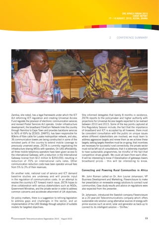 CRC AFRICA FORUM 2010
                                                                                                                     EVENT REPORT
                                                                                               17 - 19 AUGUST, 2010, ACCRA, GHANA




                                                                                                2       CONFERENCE SUMMARY




Zambia, she noted, has a legal framework under which the ICT        She informed delegates that barely 8 months in existence,
Act reforming ICT regulation and creating Universal Access          ZICTA reports to the policymaker and higher authority with
Fund regulate the provision of electronic communication services    projections for Universal Access targets expected to be realised
and revised Postal Services Act operate. Under infrastructure       between 2010 and 2015. Some of the key points captured at
development, the broadband FibreCom Network links the country       this Regulatory Session include; the fact that the importance
through Namibia to Cape Town and provides backbone services         of broadband and ICT is accepted by all however, there must
to 90% of ISPs by ZESCO. ZAMTEL has been responsible for            be consistent consultation with the public on unique issues
80kms of fibre cable for Lusaka metropolitan network, and also,     where different stakeholders are involved; we must learn to
36 communication towers are being constructed in some of the        address aggressive targets and renew them as we achieve these
remotest parts of the country to extend mobile coverage to          targets; setting targets therefore must be on-going; that incentives
previously unserved areas. ZICTA is currently negotiating the       are necessary for successful rural connectivity; the private sector
infrastructure sharing MOUs with operators. On UAS affordability,   must not be left out of consultations; that it is extremely important
all three mobile telephony operators have been given access to      to have sustainable programmes; be mindful of the fact that
the international Gateway; with a reduction in the International    competition drives growth. We could all learn from each other.
Gateway license from $12 million to $350,000, resulting in          It will be interesting to know if liberalisation of gateways lowers
reduction of 70% on international calls rates. Other                broadband prices - this will be interesting to know.
communication reduction costs have been operator annual fees
from 5% to 3% of their revenues.
                                                                    Connecting and Powering Rural Communities in Africa
On another note, national cost of service and ICT demand
baseline studies are underway and will provide input                Mr. John Roman called on Dr. Ann Louise Johansson, VP
in the regulation of communication costs. In an attempt to          Business Development and Marketing, Flexenclosure to make
resolve the country’s ICT forward march issue, ZICTA hopes to       her presentation on renewable energy solutions to connect rural
drive collaboration with various stakeholders such as NGOs,         communities. Case study results and advice on regulations were
Government Ministries, and the private sector in order to address   also expected from the presenter.
common concerns and accelerate attainment of UA objectives.
                                                                    Dr. Johansson, introduced the Swedish company Flexenclosure
On policy matters, there is a suggestion to refining legislation    as a 20 year-old Telecommunications company which offers
to address gaps and challenges in the sector, and an                sustainable site solution using alternative sources of energy with
implementation of the UAS Strategy through adoption of suitable     prime sources such as wind, solar and generator as back-up to
models for targeted objectives.                                     connect to its intelligent solution – ‘Diriflex.’



c Commonwealth Telecommunications Organisation 2010   August 2010                                                                     13
 