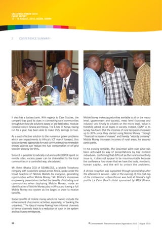 CRC AFRICA FORUM 2010
EVENT REPORT
17 - 19 AUGUST, 2010, ACCRA, GHANA




2      CONFERENCE SUMMARY




It also has a battery bank. With regards to Case Studies, the        Mobile Money makes opportunities available to all on the macro
company has paid its dues in connecting rural communities            level, (government and society), meso level (business and
through turn-key site solutions based on pre-fabricated, modular     industry) and finally to citizens on the micro level. Value is
constructions in Ghana and Kenya. The E-Site in Kenya, having        therefore added on all levels in society. Indeed, CGAP in its
run for a year, has been able to make 95% savings on fuel.           survey has found that the incomes of rural recipients increased
                                                                     up to 30% since they started using Mobile Money. Through
As a cost effective solution to the numerous power problems          “financial inclusion of masses” and thereby “velocity to money”
which are impediments to Africa’s ICT march forward, this            Mobile Money increases incomes of rural areas, he assured
solution is most appropriate for rural communities since renewable   participants.
energy sources can reduce the fuel consumption of off-grid
telecom sites by 90-95%.                                             In his closing remarks, the Chairman went over what has
                                                                     been achieved by way of presentations by like minded
Since it is possible to radically cut and control OPEX spent on      individuals, confirming that difficult as the rural connectivity
remote sites, excess power can be channelled to the local            issue is, it does not appear to be insurmountable because
communities in a controlled way, she advised.                        the conference has shown that we have the tools, mindsets,
                                                                     human capital, and the will to unlock the problems.
Mr. Rohit Bhatia CEO of SEAMLESS, a Mobile Telephony
company with customers spread across Africa, spoke under the         A drinks reception was supported through sponsorship after
broad headline of ‘Mobile Wallets for everyone, generating           the afternoon’s session. Later in the evening of this first day
opportunities within Mobile Money,’ Mr. Bhatia’s impressive          of the conference, a Gala Dinner was held at Ghana’s high
empowering presentation clarified the benefits of including rural    profile La Palm Beach Hotel sponsored by MTN Ghana.
communities when deploying Mobile Money; made an
identification of Mobile Money jobs in Africa and having a full
Mobile Money eco system as the target in order to receive
benefits.

Some benefits of mobile money which he named include the
enhancement of economic activities, especially, in ‘banking the
unbanked.’ The idea of money flowing from informal channels
to formal channels leads to a reduction of cash in the system
and facilitates remittances.



14                                                                        c Commonwealth Telecommunications Organisation 2010   August 2010
 