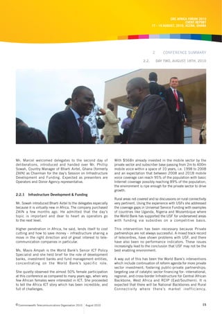 CRC AFRICA FORUM 2010
                                                                                                                     EVENT REPORT
                                                                                               17 - 19 AUGUST, 2010, ACCRA, GHANA




                                                                                               2      CONFERENCE SUMMARY

                                                                                        2.2.       DAY TWO, AUGUST 18TH, 2010




Mr. Marcel welcomed delegates to the second day of                  With $56Bn already invested in the mobile sector by the
deliberations, introduced and handed over Mr. Phillip               private sector and subscriber base passing from 2m to 400m
Sowah, Country Manager of Bharti Airtel, Ghana (formerly            mobile voice within a space of 10 years, i.e. 1998 to 2008
ZAIN) as Chairman for the day’s Session on Infrastructure           and an expectation that between 2008 and 2018 mobile
Development and Funding. Expected as presenters are                 voice coverage can reach 95% of the population with basic
Operators and Donor Agency representative.                          Internet coverage possibly reaching 89% of the population;
                                                                    the environment is ripe enough for the private sector to drive
                                                                    growth.
2.2.1    Infrastructure Development & Funding
                                                                    Rural areas not covered and so discussions on rural connectivity
Mr. Sowah introduced Bharti Airtel to the delegates especially      very pertinent. Using the experience with USFs she addressed
because it is virtually new in Africa. The company purchased        the coverage gaps in Universal Service Funding with examples
ZAIN a few months ago. He admitted that the day’s                   of countries like Uganda, Nigeria and Mozambique where
topic is important and dear to heart as operators go                the World Bank has supported the USF for underserved areas
to the next level.                                                  with funding via subsidies on a competitive basis.

Higher penetration in Africa, he said, lends itself to cost         This intervention has been necessary because Private
cutting and how to save money - infrastructure sharing a            partnerships are not always successful. A mixed track record
move in the right direction and of great interest to tele-          of telecentres, have shown problems with USF, and there
communication companies in particular.                              have also been no performance indicators. These issues
                                                                    increasingly lead to the conclusion that USF may not be the
Ms. Mavis Ampah is the World Bank’s Senior ICT Policy               best enabling environment.
Specialist and she held brief for the role of development
banks, investment banks and fund management entities,               A way out of this has been the World Bank’s interventions
concentrating on the World Bank’s specific role.                    which include continuation of reform agenda for more private
                                                                    sector investment; fostering public-private partnerships;
She quietly observed the almost 50% female participation            targeting use of catalytic sector financing for: international,
at this conference as compared to many years ago, when very         regional, and cross-border Infrastructure for Central African
few African females were interested in ICT. She proceeded           Backbone, West Africa and RCIP (East/Southern). It is
to tell the Africa ICT story which has been incredible, and         expected that there will be National Backbones and Rural
full of challenges.                                                 Connectivity where there’s market inefficiency.



c Commonwealth Telecommunications Organisation 2010   August 2010                                                                15
 