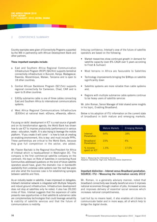 CRC AFRICA FORUM 2010
EVENT REPORT
17 - 19 AUGUST, 2010, ACCRA, GHANA




2      CONFERENCE SUMMARY



Country examples were given of Connectivity Programs supported         Imbuing confidence, Intelsat’s view of the future of satellite
by the WB in partnership with African Development Bank and             operators are based on the following:
other partners.
                                                                       • Market researches show continued growth in demand for
These important examples include:                                        satellite capacity (over 8% CAGR over 5 years according
                                                                         to Frost & Sullivan)
a East and Southern Africa Regional Communication
  Infrastructure Program (RCIP) ($424m) supports terrestrial           • Most terrains in Africa are favourable to Satellites
  connectivity infrastructure in Burundi, Kenya, Madagascar,
  Rwanda, Mozambique, Malawi, Tanzania and is open to                  • Technology improvements bringing the $/Mbps on satellite
  18 other countries;                                                    significantly down

b Central African Backbone Program ($215m) supports                    • Satellite systems are more reliable than cable systems
  regional connectivity for Cameroon, Chad, CAR and is                   and,
  open to 8 other countries
                                                                       • Regions with multiple submarine cable systems continue
c EASSy submarine cable is one of three cables connecting                to be heavy users of satellite services
  East and Southern Africa to international communications
  systems.                                                             Mr. John Roman, Senior Manager of Intel shared some insights
                                                                       in his topic, Enabling Broadband.
d West Africa Regional Communications Infrastructure
  ($300m) at national level: eGhana, eRwanda, eBenin.                  Below is his adoption of ITU information on the current state
                                                                       of broadband in both mature and emerging markets.

Focusing on skills’ development in ICT is a real source of growth
and on its transformation agenda, the World Bank has shown
how to use ICT to improve productivity (performance) in various                                   Mature Markets             Emerging Markets
areas – education, health. It is also trying to leverage the mobile
platform. ‘If you create it will come’ – is how to look at creating        Internet               64%                        18%
                                                                           Penetration
an enabling environment, this is key- and must include PPPs.
These partnerships are critical to the World Bank, because                 Broadband              23%                        4%
they give full competition in the sector, she added.                       Penetration

                                                                           % Income               1.5%                       17.5%
Mr. Flavien Bachabi is the Regional Vice-President for Africa              spent on ICT
of Intelsat which is headquartered in Washington DC. The
company is the first commercial satellite company on the
                                                                       Table 1: Measuring the Information Society
continent. His topic on Role of Satellites in connecting Rural         Adoption: Availability, High Cost, Relevance/Value (experience)
Communities addressed questions on the kind of future satellite
operators would have, given the dramatic rise in bandwidth
availability from undersea cable systems over the next few years
and also what the business case is for establishing synergies          Important distinction – Internet versus Broadband penetration.
between satellite and fibre.                                           SOURCE: ITU –‘Measuring the information society 2010’

As an industry leader in satellite, it was impressed on delegates;     Mr. Roman, in a generally advisory manner, noted that
Intelsat’s terrestrial network is integrated with Multiple Teleports   broadband connectivity was broadly beneficial since it improves
and robust ground infrastructure. Infrastructure development           national economies through creation of jobs, Increased access
does not stop at satellites only he noted; it also has 28,000          and improves delivery of essential social services which
miles of fibre. Intelsat suggests that the expansion of cable          increases national competitiveness.
presents new opportunities in that satellite & submarine cable
are complementary technologies that could leverage versatility         Last but by no means least, it also enables all citizens to
& viability of satellite services and that the future of               communicate faster and in more ways; all of which help to
communications is mobility.                                            bridge the digital divide.



16                                                                           c Commonwealth Telecommunications Organisation 2010         August 2010
 