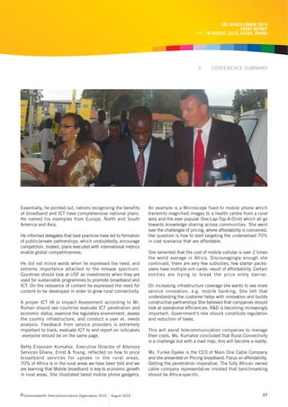 CRC AFRICA FORUM 2010
                                                                                                                    EVENT REPORT
                                                                                              17 - 19 AUGUST, 2010, ACCRA, GHANA




                                                                                               2      CONFERENCE SUMMARY




Essentially, he pointed out, nations recognizing the benefits       An example is a Microscope fixed to mobile phone which
of broadband and ICT have comprehensive national plans.             transmits magnified images to a health centre from a rural
He named his examples from Europe, North and South                  area and the ever popular One-Lap-Top-A-Child which all go
America and Asia.                                                   towards knowledge sharing across communities. She went
                                                                    over the challenges of pricing, where affordability is concerned.
He informed delegates that best practices have led to formation     Her question is how to start targeting the underserved 70%
of public/private partnerships, which undoubtedly, encourage        in cost scenarios that are affordable.
competition. Indeed, plans executed with international metrics
enable global competitiveness.                                      She lamented that the cost of mobile cellular is over 2 times
                                                                    the world average in Africa. Discouragingly enough she
He did not mince words when he expressed the need, and              continued, there are very few subsidies, few starter packs-
extreme importance attached to the release spectrum.                users have multiple sim cards- result of affordability. Certain
Countries should look at USF as investments when they are           entities are trying to break the price entry barrier.
used for sustainable programmes to promote broadband and
ICT. On the relevance of content he expressed the need for          On increasing infrastructure coverage she wants to see more
content to be developed in order to grow rural connectivity.        service innovation, e.g. mobile banking. She felt that
                                                                    understanding the customer helps with innovation and builds
A proper ICT IA or Impact Assessment according to Mr.               constructive partnerships She believed that companies should
Roman should see countries evaluate ICT penetration and             look at operational efficiencies. R&D is becoming increasingly
economic status, examine the regulatory environment, assess         important. Government’s role should constitute regulation
the country infrastructure, and conduct a user vs. needs            and reduction of taxes.
analysis. Feedback from service providers is extremely
important to track, evaluate ICT to and report on indicators        This will assist telecommunication companies to manage
–everyone should be on the same page.                               their costs. Ms. Kumahor concluded that Rural Connectivity
                                                                    is a challenge but with a road map, this will become a reality.
Betty Enyonam Kumahor, Executive Director of Advisory
Services Ghana, Ernst & Young, reflected on how to price            Ms. Funke Opeke is the CEO of Main One Cable Company
broadband services for uptake in the rural areas.                   and she presented on Pricing broadband. Focus on affordability.
70% of Africa is in the rural areas we have been told and we        Getting the penetration imperative. The fully African owned
are learning that Mobile broadband is key to economic growth        cable company representative insisted that benchmarking
in rural areas. She illustrated latest mobile phone gadgetry.       should be Africa-specific.



c Commonwealth Telecommunications Organisation 2010   August 2010                                                                 17
 