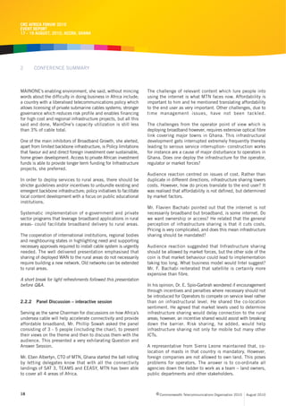 CRC AFRICA FORUM 2010
EVENT REPORT
17 - 19 AUGUST, 2010, ACCRA, GHANA




2       CONFERENCE SUMMARY



MAINONE’s enabling environment, she said, without mincing            The challenge of relevant content which lure people into
words about the difficulty in doing business in Africa include;      using the internet is what MTN faces now. Affordability is
a country with a liberalised telecommunications policy which         important to him and he mentioned translating affordability
allows licensing of private submarine cables systems; stronger       to the end user as very important. Other challenges, due to
governance which reduces risk profile and enables financing          time management issues, have not been tackled.
for high cost and regional infrastructure projects, but all this
said and done, MainOne’s capacity utilization is still less          The challenges from the operator point of view which is
than 3% of cable total.                                              deploying broadband however, requires extensive optical fibre
                                                                     link covering major towns in Ghana. This infrastructural
One of the main inhibitors of Broadband Growth, she alerted,         development gets interrupted extremely frequently thereby
apart from limited backbone infrastructure, is Policy limitations    leading to serious service interruption- construction works
that favour aid and direct foreign investment over sustainable,      for instance are a cause of major disturbance to operators in
home grown development. Access to private African investment         Ghana. Does one deploy the infrastructure for the operator,
funds is able to provide longer term funding for Infrastructure      regulator or market forces?
projects, she preferred.
                                                                     Audience reaction centred on issues of cost. Rather than
In order to deploy services to rural areas, there should be          duplicate in different directions, infrastructure sharing lowers
stricter guidelines and/or incentives to unbundle existing and       costs. However, how do prices translate to the end user? It
emergent backbone infrastructure; policy initiatives to facilitate   was realised that affordability is not defined, but determined
local content development with a focus on public educational         by market factors.
institutions.
                                                                     Mr. Flavien Bachabi pointed out that the internet is not
Systematic implementation of e-government and private                necessarily broadband but broadband, is some internet. Do
sector programs that leverage broadband applications in rural        we want ownership or access? He related that the general
areas- could facilitate broadband delivery to rural areas.           perception of infrastructure sharing is that it cuts costs.
                                                                     Pricing is very complicated, and does this mean infrastructure
The cooperation of international institutions, regional bodies       sharing should be mandated?
and neighbouring states in highlighting need and supporting
necessary approvals required to install cable system is urgently     Audience reaction suggested that Infrastructure sharing
needed. The well delivered presentation emphasised that              should be allowed by market forces, but the other side of the
sharing of deployed WAN to the rural areas do not necessarily        coin is that market behaviour could lead to implementation
require building a new network. Old networks can be extended         taking too long. What business model would Intel suggest?
to rural areas.                                                      Mr. F. Bachabi reiterated that satellite is certainly more
                                                                     expensive than fibre.
A short break for light refreshments followed this presentation
before Q&A.                                                          In his opinion, Dr. E. Spio-Garbrah wondered if encouragement
                                                                     through incentives and penalties where necessary should not
                                                                     be introduced for Operators to compete on service level rather
2.2.2   Panel Discussion – interactive session                       than on infrastructural level. He shared the co-location
                                                                     sentiment. He agreed that market levels used to determine
Serving as the same Chairman for discussions on how Africa’s         infrastructure sharing would delay connection to the rural
undersea cable will help accelerate connectivity and provide         areas; however, an incentive shared would assist with breaking
affordable broadband, Mr. Phillip Sowah asked the panel              down the barrier. Risk sharing, he added, would help
consisting of 3 - 5 people (including the chair), to present         infrastructure sharing not only for mobile but many other
their views on the theme and then to discuss them with the           ICTs.
audience. This presented a very exhilarating Question and
Answer Session.                                                      A representative from Sierra Leone maintained that, co-
                                                                     location of masts in that country is mandatory. However,
Mr. Eben Albertyn, CTO of MTN, Ghana started the ball rolling        foreign companies are not allowed to own land. This poses
by letting delegates know that with all the connectivity             problems for operators. The answer is to co-ordinate all
landings of SAT 3, TEAMS and EEASY, MTN has been able                agencies down the ladder to work as a team – land owners,
to cover all 4 areas of Africa.                                      public departments and other stakeholders.



18                                                                        c Commonwealth Telecommunications Organisation 2010   August 2010
 