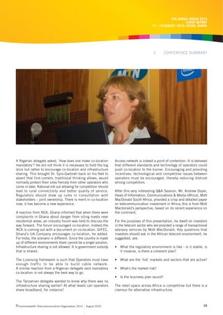 CRC AFRICA FORUM 2010
                                                                                                                   EVENT REPORT
                                                                                             17 - 19 AUGUST, 2010, ACCRA, GHANA




                                                                                              2      CONFERENCE SUMMARY




A Nigerian delegate asked, ‘How does one make co-location           Access network is indeed a point of contention. It is believed
mandatory’? He did not think it is necessary to hold the big        that different standards and technology of operators could
stick but rather to encourage co-location and infrastructure        push co-location to the burner. Encouraging and providing
sharing. This brought Dr. Spio-Garbrah back on his feet to          incentives; technological and competitive issues between
assert that first comers, traditional thinking allows, would        operators must be encouraged, thereby reducing distrust
normally protect their sites fiercely from other operators who      among competitors.
come in later. Rational roll out allowing for competition should
lead to rural connectivity and better quality of service.           After this very interesting Q&A Session, Mr. Andrew Doyle,
Regulators should draw up rules in consultation with                Head of Information, Communications & Media (Africa), Mott
stakeholders – joint ownership. There is merit in co-location       MacDonald South Africa, provided a crisp and detailed paper
now; it has become a new experience.                                on telecommunication investment in Africa; this is from Mott
                                                                    Macdonald’s perspective, based on its recent experience on
A reaction from NCA, Ghana informed that when there were            the continent.
complaints in Ghana about danger from siting masts near
residential areas, an industry forum was held to discuss the        For the purposes of this presentation, he dwelt on investors
way forward. The forum encouraged co-location. Indeed the           in the telecom sector who are provided a range of transactional
NCA is coming out with a document on co-location. GIFEC,            advisory services by Mott MacDonald. Key questions that
Ghana’s UA Company encourages co-location, he added.                investors should ask in the African telecom environment, he
For India, the scenario is different. Since the country is made     suggested, are:
up of different environments there cannot be a single solution.
Infrastructure sharing is not allowed. It is government subsidy     • What the regulatory environment is like - is it stable, is
that is shared.                                                       it invasive, is there a coherent plan?

The Licensing framework is such that Operators must have            • What are the ‘hot’ markets and sectors that are active?
enough traffic to be able to build cable network.
A similar reaction from a Nigerian delegate said mandatory          • What’s the market risk?
co-location is not always the best way to go.
                                                                    • Is the business plan sound?
The Tanzanian delegate wanted to know why there was no
infrastructure sharing earlier? At what levels can operators        The retail space across Africa is competitive but there is a
share broadband, for instance?                                      clamour for alternative infrastructure.



c Commonwealth Telecommunications Organisation 2010   August 2010                                                               19
 