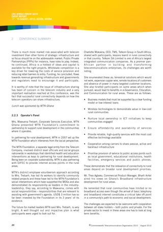 CRC AFRICA FORUM 2010
EVENT REPORT
17 - 19 AUGUST, 2010, ACCRA, GHANA




2       CONFERENCE SUMMARY



There is much more market risk associated with telecom            Charlotte Mokoena, CEO, TMS, Telkom Group in South Africa,
investment than other forms of strategic infrastructure and       shared with participants, lessons learnt in rural connectivity
so focus should lie on the addressable market; Public Private     in that country. Telkom SA Limited is one of Africa’s largest
Partnerships (PPPs) for instance, have roles to play. Indeed,     integrated communication companies. As a premier pan-
he continued, Africa is a hotbed of ideas and capital is          African partner in building and transforming
available for the right projects. Wholesale competition is a      telecommunications enterprises, its challenges are worth
key driver for lowering the costs of service provision and        noting.
reducing retail barriers to entry. Funding, he concluded, flows
towards revenue generating infrastructure and governments         She enumerated these as; terrestrial solutions which would
and regulators need to encourage it and participate.              not work, expensive copper wire, remote locations of customers
                                                                  and absence of power in many targeted customer locations.
It is worthy of note that the issue of infrastructure sharing     She also briefed participants on some areas which when
has been of concern in the telecom industry and a very            pursued, would lead to benefits in e-Governance, Education,
important realisation reached at this conference, was the         and Communication for rural areas. These are as follows:
fact that successful rural connectivity depends on how the
telecom operators can share infrastructure.                       • Business models that must be supported by a clear funding
                                                                    model or low-interest loans
Lunch was sponsored by MTN Ghana
                                                                  • Wireless technologies to demonstrate value in low-cost
                                                                    rural communities
2.2.3   Operator’s Panel
                                                                  • Nurture local ownership in ICT initiatives to keep
Mrs. Mawuena Trebarh, Corporate Services Executive, MTN             communities engaged
Ghana presented MTN Foundation’s commitment to
partnership to support rural development in the communities       • Ensure affordability and availability of services
where it operates.
                                                                  • Provide reliable, high-quality services with the most cost
In partnering for rural development, MTN in 2007 set up the         effective technology available
MTN Foundation which intervenes from the social perspective.
                                                                  • Cooperation among carriers to share passive, active and
The MTN Foundation, a separate legal entity from the Telecom        backhaul infrastructure
Company, involved district level officials and social groups
nationwide in workshops that identified health and education      • Prioritise provision of service to public access points such
interventions as keys to partnering for rural development.          as local government, educational institutions, health
Being keen on corporate sustainability, MTN is also partnering      facilities, emergency services and public phones.
with GIFEC to provide internet access points in the rural
areas.                                                            These demonstrate that the relevance of connectivity to rural
                                                                  areas depend on broader rural development priorities.
MTN’s distinct employee volunteerism approach according
to Mrs. Trebarh, has led its workers to identify community        Mr. Theo Agbeko, Commercial Product Manager, Bharti Airtel
related projects and these have led to the MTN Foundation’s       aired his views on Ghana’s Broadband infrastructure
social interventions which have supported the MDGs and also       development for rural areas.
demonstrated its responsibility as leaders in the industry-
leadership, they say, according to Mawuena, comes with            He lamented that rural communities have limited or no
social responsibilities - responsibilities that are relevant to   broadband access even though the arrival of basic telephony
assisting with government’s agenda. USD$ 3 million has so         and broadband internet constitutes a critical take off point
far been invested by the Foundation in its 3 years’ of its        in a community’s path to economic and social development.
existence.
                                                                  The challenges are expected to be overcome with cooperation
The future for market leaders MTN said Mrs. Trebarh, is very      between all stake holders – both public and private. For the
bright. A well thought out and impactive plan is what             private sector to invest in these areas one has to look at long
participants were urged to look out for.                          term benefits.



20                                                                     c Commonwealth Telecommunications Organisation 2010   August 2010
 