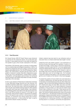 CRC AFRICA FORUM 2010
EVENT REPORT
17 - 19 AUGUST, 2010, ACCRA, GHANA




2       CONFERENCE SUMMARY

2.3.     DAY TWO, AUGUST 18TH, 2010 (AFTERNOON SESSION)




2.3.1    Panel Discussion

Mr. Olusola Teniola, COO OF Phase3 Telecom was introduced             Indeed, students have also learnt to use conference calls as
as chairman for the interactive session. He quickly went over         discussion forum, to enhance what have been taught in school.
the topic of value-added services to rural areas and asked the
first speaker to give a few minutes’ observation of the topic.        Indeed this led to yet another question- cum-contribution on
                                                                      the kind of value rural areas get from operators. It seems it is
Rohit Bhatia, CEO Seamless, gave an overview of mobile growth         all about technology, it seems value is reduced to engineering.
and its complementary technologies & penetration in Africa. He        Emphasis should be made that ICT is not only engineering-It
shared the perspective that local content could be the move           should be realised that the reason for less use of internet service
towards value-added services. From the MTN perspective, Mazen         in these unserved areas is because the internet is seen as
Mroue, CIO, MTN Ghana, declared that the major driver of              technology. How do we correct this perception? The problem is
growth is investment in people. Next after infrastructure is voice    about application and not technology only. The frustrated
and the use of the next generation, Evolved EDGE or EEDGE,            contributor preferred that people in the rural areas are able to
a 3G platform, will lead mobile users to browse. He maintained        get the cure of malaria on the internet in their local languages.
that the journey to use EEDGE should allow us to stay connected,
especially in the rural areas.                                        To answer the question of local content one could easily focus
                                                                      on telecom infrastructure, but there has been too much focus
Dr. Ann Louise Johansen of Flexenclosure insisted that connectivity   on that sector of connectivity because there are other infrastructure
is king. Alternative energy resources are cost intensive, the         available . Why not look at the banking infrastructure where the
questioner therefore asked what is expected of operators, by          ICT infrastructure does not exist? Well, how many rural folks
way of cost. The initial cost comes in with the first operator who    have bank accounts? The use of mobile telephony increasing
has to educate users therefore working cheaper for other operators    penetration in the rural areas is no news now and mobile money
whose path would have been cleared already, it was observed.          should make a difference in this case. These services are the
An interesting question was asked of the agricultural sector from     kind of value-added services that ICTs are able to offer the rural
which rural Africa receives its revenue. In the light of rural        areas. The chairman thanked panelists with a trace of the journey
connectivity, what business models or requirement do operators        from infrastructure – the base level of telecommunication, then
have in this specific area, and this is not exclusive to mobile       applications, to great value-added services. He was grateful to
operators. A contributor from Kenya shared that country’s             the ECOWAS Commission for being quite supportive in giving
agricultural experience – in that country, the ‘flash’ is used to     out guidelines for interlocking countries, not forgetting the
send farmers relevant industry information.                           exciting session on co-location, connectivity and applications.



22                                                                         c Commonwealth Telecommunications Organisation 2010   August 2010
 