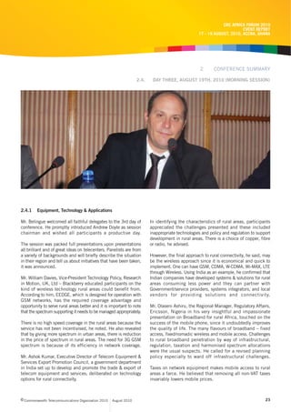 CRC AFRICA FORUM 2010
                                                                                                                          EVENT REPORT
                                                                                                    17 - 19 AUGUST, 2010, ACCRA, GHANA




                                                                                                     2      CONFERENCE SUMMARY

                                                                    2.4.    DAY THREE, AUGUST 19TH, 2010 (MORNING SESSION)




2.4.1    Equipment, Technology & Applications

Mr. Belingue welcomed all faithful delegates to the 3rd day of             In identifying the characteristics of rural areas, participants
conference. He promptly introduced Andrew Doyle as session                 appreciated the challenges presented and these included
chairman and wished all participants a productive day.                     inappropriate technologies and policy and regulation to support
                                                                           development in rural areas. There is a choice of copper, fibre
The session was packed full presentations upon presentations               or radio, he advised.
all brilliant and of great ideas on telecenters. Panelists are from
a variety of backgrounds and will briefly describe the situation           However, the final approach to rural connectivity, he said, may
in their region and tell us about initiatives that have been taken,        be the wireless approach since it is economical and quick to
it was announced.                                                          implement. One can have GSM, CDMA, W-CDMA, Wi-MAX, LTE
                                                                           through Wireless. Using India as an example, he confirmed that
Mr. William Davies, Vice-President Technology Policy, Research             Indian companies have developed systems & solutions for rural
in Motion, UK, Ltd – Blackberry educated participants on the               areas consuming less power and they can partner with
kind of wireless technology rural areas could benefit from.                Government/service providers, systems integrators, and local
According to him, EEDGE, which is designed for operation with              vendors for providing solutions and connectivity.
GSM networks, has the required coverage advantage and
opportunity to serve rural areas better and it is important to note        Mr. Olaseni Ashiru, the Regional Manager, Regulatory Affairs,
that the spectrum supporting it needs to be managed appropriately.         Ericsson, Nigeria in his very insightful and impassionate
                                                                           presentation on Broadband for rural Africa, touched on the
There is no high speed coverage in the rural areas because the             success of the mobile phone, since it undoubtedly improves
service has not been incentivised, he noted. He also revealed              the quality of life. The many flavours of broadband – fixed
that by giving more spectrum in urban areas, there is reduction            access, fixed/nomadic wireless and mobile access. Challenges
in the price of spectrum in rural areas. The need for 3G GSM               to rural broadband penetration by way of infrastructural,
spectrum is because of its efficiency in network coverage.                 regulation, taxation and harmonised spectrum allocations
                                                                           were the usual suspects. He called for a revised planning
Mr. Ashok Kumar, Executive Director of Telecom Equipment &                 policy especially to ward off infrastructural challenges.
Services Export Promotion Council, a government department
in India set up to develop and promote the trade & export of               Taxes on network equipment makes mobile access to rural
telecom equipment and services; deliberated on technology                  areas a farce. He believed that removing all non-VAT taxes
options for rural connectivity.                                            invariably lowers mobile prices.



c Commonwealth Telecommunications Organisation 2010   August 2010                                                                      23
 