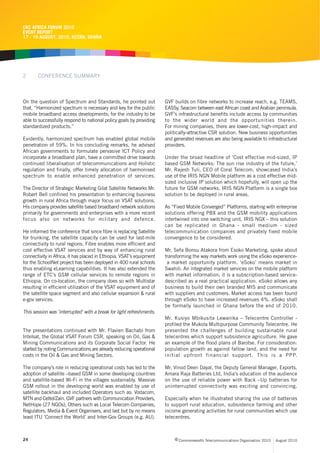CRC AFRICA FORUM 2010
EVENT REPORT
17 - 19 AUGUST, 2010, ACCRA, GHANA




2      CONFERENCE SUMMARY



On the question of Spectrum and Standards, he pointed out             GVF builds on fibre networks to increase reach, e.g. TEAMS,
that, “Harmonized spectrum is necessary and key for the public        EASSy, Seacom between east African coast and Arabian peninsula.
mobile broadband access developments; for the industry to be          GVF’s infrastructural benefits include access by communities
able to successfully respond to national policy goals by providing    to the wider world and the opportunities therein.
standardized products.”                                               For mining companies, there are lower-cost, high-impact and
                                                                      politically-attractive CSR solution. New business opportunities
Evidently, harmonized spectrum has enabled global mobile              and generated revenues are also being available to infrastructural
penetration of 59%. In his concluding remarks, he advised             providers.
African governments to formulate pervasive ICT Policy and
incorporate a broadband plan, have a committed drive towards          Under the broad headline of ‘Cost effective mid-sized, IP
continued liberalisation of telecommunications and Holistic           based GSM Networks: The sun rise industry of the future,’
regulation and finally, offer timely allocation of harmonised         Mr. Rajesh Tuli, CEO of Coral Telecom, showcased India’s
spectrum to enable enhanced penetration of services.                  use of the IRIS NGN Mobile platform as a cost effective mid-
                                                                      sized inclusive IP solution which hopefully, will open up the
The Director of Strategic Marketing Gilat Satellite Networks Mr.      future for GSM networks. IRIS NGN Platform is a single box
Robert Bell confined his presentation to enhancing business           solution to be deployed in rural areas.
growth in rural Africa through major focus on VSAT solutions.
His company provides satellite based broadband network solutions      As “Fixed Mobile Converged” Platforms, starting with enterprise
primarily for governments and enterprises with a more recent          solutions offering PBX and the GSM mobility applications
focus also on networks for military and defence.                      intertwined into one switching unit, IRIS NGX – this solution
                                                                      can be replicated in Ghana - small medium - sized
He informed the conference that since fibre is replacing Satellite    telecommunication companies and privately fixed mobile
for trunking, the satellite capacity can be used for last-mile        convergence to be considered.
connectivity to rural regions. Fibre enables more efficient and
cost effective VSAT services and by way of enhancing rural            Mr. Sefa Bonsu Atakora from Esoko Marketing, spoke about
connectivity in Africa, it has placed in Ethiopia, VSAT’s equipment   transforming the way markets work using the eSoko experience-
for the SchoolNet project has been deployed in 400 rural schools       a market opportunity platform. ‘eSoko’ means market in
thus enabling eLearning capabilities. It has also extended the        Swahili. An integrated market services on the mobile platform
range of ETC’s GSM cellular services to remote regions in             with market information; it is a subscription-based service-
Ethiopia. On co-location, the company does so with Multistar          described as a real practical application. eSoko allows any
resulting in efficient utilization of the VSAT equipment and of       business to build their own branded MIS and communicate
the satellite space segment and also cellular expansion & rural       with suppliers and customers. Market access has been found
e-gov services.                                                       through eSoko to have increased revenues 4%. eSoko shall
                                                                      be formally launched in Ghana before the end of 2010.
This session was ‘interrupted’ with a break for light refreshments.
                                                                      Mr. Kusiyo Mbikusita Lewanika – Telecentre Controller -
                                                                      profiled the Mukola Multipurpose Community Telecentre. He
The presentations continued with Mr. Flavien Bachabi from             presented the challenges of building sustainable rural
Intelsat, the Global VSAT Forum CSR, speaking on Oil, Gas &           telecentres which support subsistence agriculture. He gave
Mining Communications and its Corporate Social Factor. He             an example of the flood plans of Barotse. For consideration:
started by noting Communications are already reducing operational     population growth as against fallow land, and the need for
costs in the Oil & Gas and Mining Sectors.                            initial upfront financial support. This is a PPP.

The company’s role in reducing operational costs has led to the       Mr. Vinod Deen Dayal, the Deputy General Manager, Exports,
adoption of satellite –based GSM in some developing countries         Amara Raja Batteries Ltd, India’s education of the audience
and satellite-based Wi-Fi in the villages sustainably. Massive        on the use of reliable power with Back –Up batteries for
GSM rollout in the developing world was enabled by use of             uninterrupted connectivity was exciting and convincing.
satellite backhaul and included Operators such as: Vodacom,
MTN and Celtel/Zain. GVF partners with Communication Providers,       Especially when he illustrated sharing the use of batteries
NetHope (27 NGOs), Others such as Local Telecom Companies,            to support rural education, subsistence farming and other
Regulators, Media & Event Organisers, and last but by no means        income generating activities for rural communities which use
least ITU ‘Connect the World’ and Inter-Gov Groups (e.g. AU).         telecentres.



24                                                                         c Commonwealth Telecommunications Organisation 2010   August 2010
 