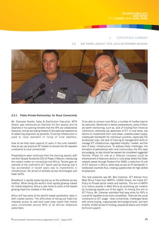 CRC AFRICA FORUM 2010
                                                                                                                        EVENT REPORT
                                                                                                  17 - 19 AUGUST, 2010, ACCRA, GHANA




                                                                                                  2       CONFERENCE SUMMARY

                                                                2.5.   DAY THREE, AUGUST 19TH, 2010 (AFTERNOON SESSION)




2.5.1    Public-Private-Partnerships for Rural Connectivity

Mr. Ebenezer Asante, Sales & Distribution Executive, MTN               To be able to connect rural Africa, a number of hurdles have to
Ghana, was introduced as chairman for this session and he              be overcome. Mentioned in earlier presentations, some of them
observed in his opening remarks that the 4Ps are collaborative         are worth mentioning; such as, lack of funding from financial
resources, and we are looking forward to the particular experiences    institutions, extremely low awareness of ICT in rural areas, low
of advancing objectives by panelists. Ensuring infrastructure is       returns on investments from rural areas, unstable power supply,
used to raise standard of living of rural dwellers.                    inadequate bandwidth for individual countries, especially the
                                                                       landlocked ones, the lack of training & management skills to
How do we help raise capacity of users in the rural markets?           manage ICT infrastructure, regulated industry / market, and the
How do we use practical 4P models to remove the oft repeated           lack of basic infrastructure. To address these challenges, the
constraints to rural connectivity?                                     formation of partnerships with rural communities, the 4Ps need
                                                                       encouraging, so also should tax waivers be considered suggested
Presentations were continued from the morning session with             Teniola. Phase 3’s role as a Telecom company could be
one from Olusola Teniola the CEO of Phase 3 Telecom. Introducing       enhancement of telecoms service in rural areas where the fibber
the subject matter on connecting rural Africa, Teniola gave an         network passes through (footprint for SABI), a reduction of cost
overview of the continent’s ICT report card by sharing how it          of ICT services in Africa, allow easy access to IP bandwidth in
has accelerated in recent years due to investments in                  landlocked countries thus, creating opportunities for high skilled
infrastructure, the arrival of wireless access technologies and        employment.
lower tariffs.
                                                                       The next presenter was Mr. Ben Coleman, ICT Advisor from
Broadband is rapidly replacing dial-up as the preferred access         West Africa Trade Hub (WATH), USAID Ghana. He linked ICT
method. While being the world’s most rapidly growing market            Policy to Private sector needs and realities. The aim of WATH
for mobile telephony, Africa is also home to some of the fastest       is to reduce poverty in West Africa by promoting job creation
growing fixed-line markets in the world.                               by increasing exports out of the region. In linking this aim to
                                                                       ICT Policy, Mr. Coleman admitted that easy entry for ISPs is
Africa still has some of the world’s lowest penetration rates in       crucial for exporters to be more competitive. There are the usual
both market sectors. The difficulties of rolling out fixed-line        constraints to ICT usage - slow connectivity, challenges faced
networks across its vast land mass have meant that mobile              with online buying, inappropriate technological tools, and lack
users constituted around 90% of all African telephone                  of skills, limited access to funding, prejudiced advice and limited
subscribers.                                                           technical support.



c Commonwealth Telecommunications Organisation 2010   August 2010                                                                      25
 