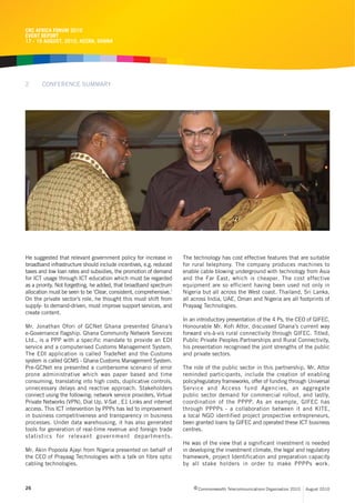 CRC AFRICA FORUM 2010
EVENT REPORT
17 - 19 AUGUST, 2010, ACCRA, GHANA




2      CONFERENCE SUMMARY




He suggested that relevant government policy for increase in        The technology has cost effective features that are suitable
broadband infrastructure should include incentives, e.g. reduced    for rural telephony. The company produces machines to
taxes and low loan rates and subsidies, the promotion of demand     enable cable blowing underground with technology from Asia
for ICT usage through ICT education which must be regarded          and the Far East, which is cheaper. The cost effective
as a priority. Not forgetting, he added, that broadband spectrum    equipment are so efficient having been used not only in
allocation must be seen to be ‘Clear, consistent, comprehensive.’   Nigeria but all across the West coast. Thailand, Sri Lanka,
On the private sector’s role, he thought this must shift from       all across India, UAE, Oman and Nigeria are all footprints of
supply- to demand-driven, must improve support services, and        Prayaag Technologies.
create content.
                                                                    In an introductory presentation of the 4 Ps, the CEO of GIFEC,
Mr. Jonathan Ofori of GCNet Ghana presented Ghana’s                 Honourable Mr. Kofi Attor, discussed Ghana’s current way
e-Governance flagship. Ghana Community Network Services             forward vis-à-vis rural connectivity through GIFEC. Titled,
Ltd., is a PPP with a specific mandate to provide an EDI            Public Private Peoples Partnerships and Rural Connectivity,
service and a computerised Customs Management System.               his presentation recognised the joint strengths of the public
The EDI application is called TradeNet and the Customs              and private sectors.
system is called GCMS - Ghana Customs Management System.
Pre-GCNet era presented a cumbersome scenario of error              The role of the public sector in this partnership, Mr. Attor
prone administrative which was paper based and time                 reminded participants, include the creation of enabling
consuming, translating into high costs, duplicative controls,       policy/regulatory frameworks, offer of funding through Universal
unnecessary delays and reactive approach. Stakeholders              Service and Access fund Agencies, an aggregate
connect using the following; network service providers, Virtual     public sector demand for commercial rollout, and lastly,
Private Networks (VPN), Dial Up, V-Sat , E1 Links and internet      coordination of the PPPP. As an example, GIFEC has
access. This ICT intervention by PPPs has led to improvement        through PPPPs - a collaboration between it and KITE,
in business competitiveness and transparency in business            a local NGO identified project prospective entrepreneurs,
processes. Under data warehousing, it has also generated            been granted loans by GIFEC and operated these ICT business
tools for generation of real-time revenue and foreign trade         centres.
statistics for relevant government departments.
                                                                    He was of the view that a significant investment is needed
Mr. Akin Popoola Ajayi from Nigeria presented on behalf of          in developing the investment climate, the legal and regulatory
the CEO of Prayaag Technologies with a talk on fibre optic          framework, project Identification and preparation capacity
cabling technologies.                                               by all stake holders in order to make PPPPs work.



26                                                                       c Commonwealth Telecommunications Organisation 2010   August 2010
 