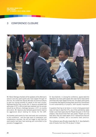 CRC AFRICA FORUM 2010
EVENT REPORT
17 - 19 AUGUST, 2010, ACCRA, GHANA




3      CONFERENCE CLOSURE




Mr. Marcel Belingue thanked all the speakers at the afternoon’s   Dr. Spio-Garbrah, in closing the conference, appreciated the
session and also participants who have stayed through till        attendance by many participants who have had to leave earlier
the end. He invited the Deputy Minister of Communications         and those who have stayed till the end. He asked participants
to give his closing remarks on behalf of the host country.        to remember that beyond funding there should be commitment
Representing the host country, Mr. G. Quarcoo remarked that       to and sustainability of projects, both equally important.
wide areas in ICT in Africa have been explored and its success
should be an African challenge because in ICT, no country         A question that has to be borne in mind is that government
wins alone. Mr. Quarcoo also believed governments need to         does not have to lead the 4 Ps, any of the partnership stake
be aggressive about looking for money for the UAF.                holder could lead especially the People because in the final
                                                                  analysis, they would know their own needs. People can only
He thanked participants for their hard work and contribution      lead when they are made aware of ICT interventions that are
to the conference , and the high level of cooperation and         serviceable, suitable, and a successful best practice.
collaboration received. He did not forget to add that the
participants had been hard working and committed to the           The conference was officially closed after Dr. E. Spio-Garbrah’s
process of engagement.                                            vote of thanks from the CTO at about 5.10pm




28                                                                     c Commonwealth Telecommunications Organisation 2010   August 2010
 