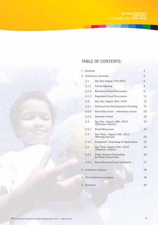 CRC AFRICA FORUM 2010
                                                                                                                  EVENT REPORT
                                                                                            17 - 19 AUGUST, 2010, ACCRA, GHANA




                                                                    TABLE OF CONTENTS

                                                                    1 Overview                                             4
                                                                    2 Conference Summary                                   6

                                                                       2.1       Day One August 17th 2010                  6

                                                                       2.1.1     Formal Opening                            6
                                                                       2.1.2     Ministerial Panel Discussions             8

                                                                       2.1.3     Regulatory Panel Discussions              11

                                                                       2.2.      Day Two: August 18th, 2010                15
                                                                       2.2.1     Infrastructure Development & Funding      15
                                                                       2.2.2     Panel Discussion – interactive session    18
                                                                       2.2.3     Operator’s Panel                          20
                                                                       2.3       Day Two - August 18th, 2010               22
                                                                                 (Afternoon Session)
                                                                       2.3.1     Panel Discussion                          22
                                                                       2.4       Day Three - August 19th, 2010
                                                                                 (Morning Session)                         23

                                                                       2.4.1     Equipment, Technology & Applications      23

                                                                       2.5       Day Three: August 19th, 2010              25
                                                                                 (Afternoon Session)

                                                                       2.5.1     Public-Private-Partnerships               25
                                                                                 for Rural Connectivity

                                                                       2.5.2     Panel Discussion and Summaries            27


                                                                    3 Conference Closure                                   28


                                                                    4 The Conference in photos                             29


                                                                    5 Acronyms                                             30




c Commonwealth Telecommunications Organisation 2010   August 2010                                                              3
 