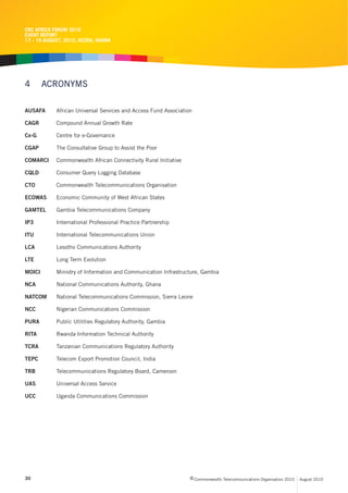CRC AFRICA FORUM 2010
EVENT REPORT
17 - 19 AUGUST, 2010, ACCRA, GHANA




4       ACRONYMS

AUSAFA      African Universal Services and Access Fund Association

CAGR        Compound Annual Growth Rate

Ce-G        Centre for e-Governance

CGAP        The Consultative Group to Assist the Poor

COMARCI     Commonwealth African Connectivity Rural Initiative

CQLD        Consumer Query Logging Database

CTO         Commonwealth Telecommunications Organisation

ECOWAS      Economic Community of West African States

GAMTEL      Gambia Telecommunications Company

IP3         International Professional Practice Partnership

ITU         International Telecommunications Union

LCA         Lesotho Communications Authority

LTE         Long Term Evolution

MOICI       Ministry of Information and Communication Infrastructure, Gambia

NCA         National Communications Authority, Ghana

NATCOM      National Telecommunications Commission, Sierra Leone

NCC         Nigerian Communications Commission

PURA        Public Utilities Regulatory Authority, Gambia

RITA        Rwanda Information Technical Authority

TCRA        Tanzanian Communications Regulatory Authority

TEPC        Telecom Export Promotion Council, India

TRB         Telecommunications Regulatory Board, Cameroon

UAS         Universal Access Service

UCC         Uganda Communications Commission




30                                                               c Commonwealth Telecommunications Organisation 2010   August 2010
 