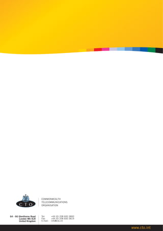 COMMONWEALTH
                          TELECOMMUNICATIONS
                          ORGANISATION



64 - 66 Glenthorne Road   Tel:      +44 (0) 208 600 3800
        London W6 0LR     Fax:      +44 (0) 208 600 3819
        United Kingdom    E-mail:   info@cto.int


                                                           www.cto.int
 