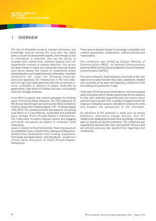 CRC AFRICA FORUM 2010
EVENT REPORT
17 - 19 AUGUST, 2010, ACCRA, GHANA




1      OVERVIEW

The lack of affordable access to relevant information and        These various sessions helped to encourage comparative and
knowledge services among the rural poor has lately               creative approaches; collaborative, interdisciplinary and
been a concern to development experts. Even though access        improvisatory.
to information is essential, and has the ability to
empower poor communities, enhance capacity, and link             The conference was hosted by Ghana’s Ministry of
departments involved in poverty reduction, this access           Communications (MOC), its National Communications
has been limited in reality and indeed few empirical studies     Authority (NCA) and the Ghana Investment Fund for Electronic
exist which assess the impact of investments aimed               Communications (GIFEC).
at providing this much needed access to information. Important
constraints fall under the following headings;                   This post conference report provides a summary of the core
policy and regulatory, ICT infrastructure in the rural areas-    ideas and concepts that were discussed, questioned, debated
with the high costs associated with last mile connectivity in    and concluded at the event and hopefully, a reflection of the
mind- unreliable or absence of power, trade-offs by              stimulating and productive 3 days.
governments, high levels of illiteracy and also, rural poverty
reduction strategy obstacles.                                    There were 35 formal panel presentations, and theme-based
                                                                 panel discussions which offered opportunities for the audience
In an effort to explore new creative paradigms for thinking      to hear well reasoned arguments and discussions about
about minimising these obstacles, the CTO organised its          pertinent topics as seen from a variety of viewpoints with the
5th Annual Connecting Rural Communities Africa conference        maximum interactive sessions intended to enhance the skills
in Accra, Ghana from Tuesday August 17th - Thursday August       and broaden the perspective of the attendees.
19th 2010. The conference theme was based on connecting
rural Africa on a cost-effective, sustainable and profitable     An exhibition of ICT products in areas such as mobile
basis through Public-Private-People’s Partnerships.              telephony, alternative energy sources, and ICT
The 3-day event included a keynote speech and engaging           infrastructure development by both local and foreign companies
and varied discussions by experts in numerous fields             were on display during the conference. The conference was
showcasing                                                       supported by sponsors who have monumental influence and
issues in relation to Rural Connectivity. Panel discussions of   are actively pursuing new opportunities regarding rural
six spotlighted areas covered Policy making and Regulation,      connectivity.
Infrastructure Development and Funding; Equipment,
Technology and Applications, and Operations - as well as a
critical panel discussion of Public-Private-Peoples’
Partnerships.




4                                                                     c Commonwealth Telecommunications Organisation 2010   August 2010
 