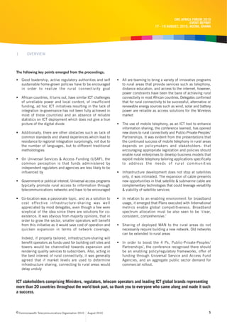 CRC AFRICA FORUM 2010
                                                                                                                   EVENT REPORT
                                                                                             17 - 19 AUGUST, 2010, ACCRA, GHANA




1      OVERVIEW



The following key points emerged from the proceedings;

• Good leadership, active regulatory authorities and self           • All are teaming to bring a variety of innovative programs
  sustainable home-grown policies have to be encouraged               to rural areas that provide services such as telephony,
  in order to realize the rural connectivity goal                     distance education, and access to the internet, however,
                                                                      power constraints have been the bane of achieving rural
• African countries, it turns out, have similar ICT challenges        connectivity in most African countries. Delegates confirmed
  of unreliable power and local content, of insufficient              that for rural connectivity to be successful, alternative or
  funding, ad hoc ICT initiatives resulting in the lack of            renewable energy sources such as wind, solar and battery
  integration (e-governance has not been fully achieved in            power are reliable as access solutions for the Wireless
  most of these countries) and an absence of reliable                 market
  statistics on ICT deployment which does not give a true
  picture of the digital divide                                     • The use of mobile telephony, as an ICT tool to enhance
                                                                      information sharing, the conference learned, has opened
• Additionally, there are other obstacles such as lack of             new doors to rural connectivity and Public-Private-Peoples’
  common standards and shared experiences which lead to               Partnerships. It was evident from the presentations that
  resistance to regional integration surprisingly, not due to         the continued success of mobile telephony in rural areas
  the number of languages, but to different traditional               depends on policymakers and stakeholders- that
  methodologies                                                       encouraging appropriate legislation and policies should
                                                                      enable rural enterprises to develop business models that
• On Universal Services & Access Funding (USAF), the                  exploit mobile telephony tailoring applications specifically
  common perception is that funds administered by                     to address the needs of rural communities
  independent regulators and agencies are less likely to be
  influenced by                                                     • Infrastructure development does not stop at satellites
                                                                      only, it was intimated. The expansion of cable presents
• Government or political interest. Universal access programs         new opportunities in that satellite & submarine cable are
  typically promote rural access to information through               complementary technologies that could leverage versatility
  telecommunications networks and have to be encouraged               & viability of satellite services

• Co-location was a passionate topic, and as a solution to          • In relation to an enabling environment for broadband
  cost effective infrastructure-sharing was well                      usage, it emerged that Plans executed with International
  appreciated by most delegates, even though a few were               metrics enable global competitiveness. Broadband
  sceptical of the idea since there are solutions for co-             spectrum allocation must be also seen to be ‘clear,
  existence. It was obvious from majority opinions, that in           consistent, comprehensive.’
  order to grow the sector, smaller operators will benefit
  from this initiative as it would save cost of operation and       • Sharing of deployed WAN to the rural areas do not
  quicken expansion in terms of network coverage.                     necessarily require building a new network. Old networks
                                                                      can be extended to rural areas
    Indeed, if properly tailored, infrastructure-sharing will
    benefit operators as funds used for building cell sites and     • In order to boost the 4 Ps, Public-Private-Peoples’
    towers would be channelled towards expansion and                  Partnerships’, the conference recognised there should
    rendering quality services to subscribers. Also, acting in        be an enabling policy/regulatory frameworks, offer of
    the best interest of rural connectivity, it was generally         funding through Universal Service and Access Fund
    agreed that if market levels are used to determine                Agencies, and an aggregate public sector demand for
    infrastructure sharing, connecting to rural areas would           commercial rollout.
    delay unduly


ICT stakeholders comprising Ministers, regulators, telecom operators and leading ICT global brands representing
more than 20 countries throughout the world took part, so thank you to everyone who came along and made it such
a success.



c Commonwealth Telecommunications Organisation 2010   August 2010                                                               5
 