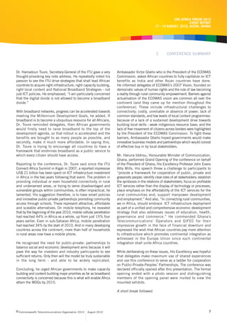 CRC AFRICA FORUM 2010
                                                                                                                        EVENT REPORT
                                                                                                  17 - 19 AUGUST, 2010, ACCRA, GHANA




                                                                                                   2       CONFERENCE SUMMARY



Dr. Hamadoun Toure, Secretary-General of the ITU gave a very          Ambassador Victor Gbeho who is the President of the ECOWAS
thought-provoking key note address. He repeatedly noted his           Commission, asked African countries to fully capitalize on ICT
passion to see the ITU drive strategies that shall lead African       benefits as India and other Asian countries have done.
countries to acquire right infrastructure, right capacity building,   He informed delegates of ECOWAS’s 2007 Vision, founded on
right local content and National Broadband Strategies - not           democratic values of human rights and the rule of law becoming
just ICT policies. He emphasised, “I am particularly concerned        a reality through rural community empowerment. Barriers against
that the digital divide is not allowed to become a broadband          actualisation of the ECOWAS vision are common all over the
divide.”                                                              continent (and they came up for mention throughout the
                                                                      conference). These include infrastructural challenges to
With broadband networks, progress can be accelerated towards          connectivity; costly, unreliable or absence of power; lack of
meeting the Millennium Development Goals, he added. If                common standards; and low levels of local content programmes-
broadband is to become a ubiquitous resource for all Africans,        because of a lack of a sustained development drive towards
Dr. Toure reminded delegates, then African governments                building local skills - weak indigenous resource base; and the
would firstly need to raise broadband to the top of the               lack of free movement of citizens across borders were highlighted
development agenda, so that rollout is accelerated and the            by the President of the ECOWAS Commission. To fight these
benefits are brought to as many people as possible, and               barriers, Ambassador Gbeho hoped governments would make
secondly, make it much more affordable. In saying this,               innovative business models and partnerships which would consist
Dr. Toure is trying to encourage all countries to have a              of effective buy in by local stakeholders.
framework that enshrines broadband as a public service to
which every citizen should have access.                               Mr. Haruna Iddrisu, Honourable Minister of Communication,
                                                                      Ghana, performed Grand Opening of the conference on behalf
Reporting to the conference, Dr. Toure said since the ITU             of the President of Ghana, His Excellency Professor John Evans
Connect Africa Summit in Kigali in 2007, a reported impressive        Atta Mills. His speech threw a challenge to participants to
US$ 21 billion has been spent on ICT infrastructure investment        “provide a framework for cooperation of public, private and
in Africa in the two years following that event. The problem in       grassroots people; identify clear roles of all stakeholders; establish
providing individual or even household connectivity in rural          the symbiosis in the relations of stakeholders; focus on profitable
and underserved areas, or trying to serve disadvantaged and           ICT services rather than the display of technology or processes;
vulnerable groups within communities, is often impractical, he        place emphasis on the affordability of the ICT services for the
lamented. His suggestion therefore, is to have smart policies         rural communities and; support manpower development
and innovative public-private partnerships promoting community        and employment.” And also, “In connecting rural communities,
access through schools. These represent attractive, affordable        we in Africa, should embrace ICT infrastructure deployment
and scalable alternatives. On mobile telephony, he revealed           as part of a unified and comprehensive economic development
that by the beginning of the year 2010, mobile cellular penetration   strategy that also addresses issues of education, health,
had reached 44% in Africa as a whole, up from just 15% four           governance and commerce.” He commended Ghana’s
years earlier. Even in sub-Saharan Africa, mobile penetration         Telecommunications’ Operators and GIFEC for their
had reached 34% by the start of 2010. And in many developing          impressive growth in the face of financial downturn and
countries across the continent, more than half of households          expressed the wish that African countries pay more attention
in rural areas now have a mobile phone.                               to infrastructure which promotes continental integration as
                                                                      witnessed in the Europe Union since such continental
He recognised the need for public-private- partnerships to            integration shall unite Africa countries.
balance social and economic development aims because it will
pave the way for investors and industry participants to see           While deliberating on these issues, His Excellency was hopeful
sufficient returns. Only then will the model be truly sustainable     that delegates make maximum use of shared experiences
in the long term - and able to be widely replicated.                  and use this conference to serve as a ladder for cooperation
                                                                      on Public-Private-Peoples’ Partnerships. The conference was
Concluding, he urged African governments to make capacity             declared officially opened after this presentation. The formal
building and content building major priorities as far as broadband    opening ended with a photo session and distinguishing
connectivity is concerned because this is what will enable Africa     members of the opening panel were invited to view the
attain the MDGs by 2015.                                              mounted exhibits.

                                                                      A short break followed.




c Commonwealth Telecommunications Organisation 2010   August 2010                                                                         7
 