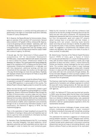 CRC AFRICA FORUM 2010
                                                                                                                       EVENT REPORT
                                                                                                 17 - 19 AUGUST, 2010, ACCRA, GHANA




                                                                                                  2       CONFERENCE SUMMARY



Indeed the Commission is currently soliciting participation of        Asked by the chairman to share with the conference best
governments in the region on cross-border issues which definitely     practices he has had the privilege of knowing about all over the
includes ICT policy development.                                      world and also main policy constraints. He maintained that
                                                                      development approaches have to be conceived not from Geneva
Mr. G. Quarcoo, the Deputy Minister for Communication, Ghana,         but from the grassroots- good and viable ICT projects
gave an overview of the country’s ICT environment. General            attract funding, there is no problem with that. Indeed, in
policy constraint in ICT growth in Africa, introduced Mr. Quarcoo,    designing one’s own project, resolving issues become
is due to the growing confusion between ‘ awareness,’ with ‘lack      easier since they are local and easy to identify. He added that
of strategic awareness,’ and how highly regarded ICT is for a         he has seen this work in many countries, especially the Korean
ruling government. Any government that has strategic policy           model. He suggested a complementary role between policy
awareness of ICTs such as Ghana would treat the subject matter        makers and regulators, also proven to be marks of success in
with a sense of urgency, he affirmed.                                 many countries, he advocated.

A decade ago, the then Government of Ghana passed the                 Mr. Ashok Kumar, Chairman of the Telecom Export Promotion
comprehensive ICT for Accelerated Development                         Council (TEPC) of India, gave a flavour of India’s
(ICT4AD) policy - broad stream statement with several components      ICT success and admitted that it is a result of enabling policies.
on how to realize this dream- infrastructure needed to be             India, with 20 million mobile connections a month, has a huge
developed, for instance. The current government being strategically   population of about one billion. India’s 1 million Community
aware of the importance of ICT is making sure the policy is well      Centres are therefore, being challenged by the local content
implemented. Infrastructure development is in high gear, and          factor. The numbers make local content a major challenge
with fibre deployment, additional landings and last mile              because there are so many languages to contend with. Universal
connectivity for the rural areas, the country is on the right track   Access is in place and ISPs are heavily subsidised to connect
- this way, the technology can move into rural Ghana. Hopefully       rural areas with last mile connectivity through wireless. Mr.
well deployed infrastructure will lead to ICT Parks to house BPO      Kumar reminded delegates of India’s successes chalked in ICT
operations in these areas.                                            growth being the result of home grown policies through approaches
                                                                      conceived from the grassroots.
Some implemented examples include the eGhana Project which
is expected to promote ICT enabled projects such as ICT Parks         The Chairman noted that the challenge of local content is a real
to house BPO operations in various parts of the country. The          opportunity for translators and software engineers to confront
eGhana Project is Ghana’s flagship project to connect the country.    the issue with money making solutions. Mr. Soko was next and
                                                                      he informed the gathering about Zambia’s attempt to establish
Ghana has also through its ICT enactments, created a good             USF agencies.
legal environment for its growth-thus giving strengths to a number
of agencies. Ghana’s institutional framework flows through the        In 2007, the National ICT Policy was launched and recently,
Ministry of Communication, as policy maker and not a direct           in 2009, came into being. Within the Act there is the Enabling
implementer, working in conjunction with the powerful Regulator,      ICT Act and Electronic and Communication Acts. Additionally,
National Communication Authority (NCA) and has implementers           there is an intention to develop relevant policy, rules, operational
of its policies such as the Ghana Investment Fund for Electronic      manual and guidelines to implement Universal Access by
Communications or GIFEC, which implements rural connectivity          2010/2011 with full operationalisation expected in 2010, the
through its set up of Community Information Centres in each           representative declared.
constituency, and National IT Agency or NITA, the key
implementing agency.                                                  Apart from the common challenges of power, access roads,
                                                                      schools challenging government, a major constraint
There is the expectation of lower broadband pricing with the          for Zambia to serving its rural areas with connectivity, according
proliferation of landings in Ghana which will hopefully, lead not     to Mr. Soko, is its absence of joint border connectivity.
only to a glut but more accessibility to information by those
otherwise unserved or underserved.                                    This addressed the chairman’s suggestion of infrastructure
                                                                      sharing between operators. Zambia, delegates were notified,
Dr. Hamadoun Toure, Secretary-General of the ITU, in an inspiring     has 8 countries on it borders. In order to stimulate demand
manner, reminded delegates, that good leadership, active              to attract private sector, government is focusing on providing
regulatory authorities and self-sustainable policies have to be       eGovernment services as a way of stimulating demand, using
encouraged in order to realize the rural connectivity goal.           Ghana’s eGhana Project as best practice to be replicated.



c Commonwealth Telecommunications Organisation 2010   August 2010                                                                       9
 