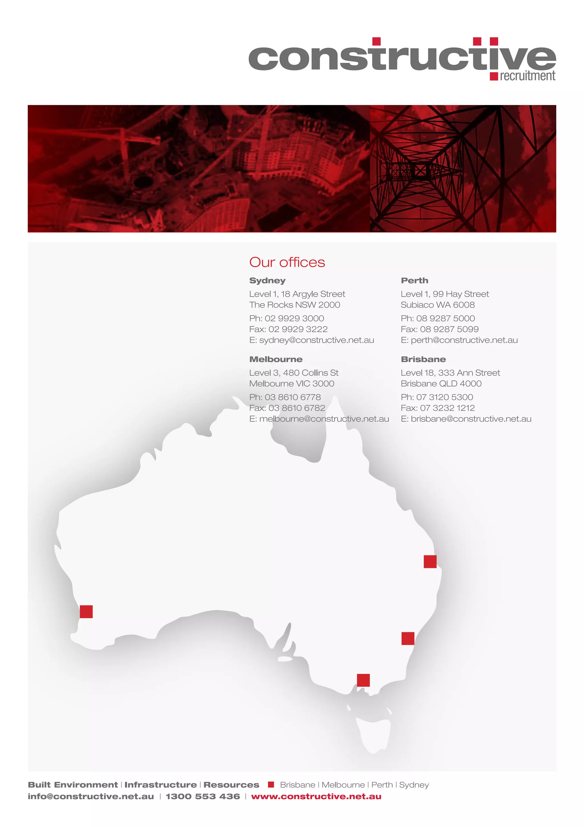 Our offices
                                              Sydney                             Perth
                                              Level 1, 18 Argyle Street          Level 1, 99 Hay Street
                                              The Rocks NSW 2000                 Subiaco WA 6008
                                              Ph: 02 9929 3000                   Ph: 08 9287 5000
                                              Fax: 02 9929 3222                  Fax: 08 9287 5099
                                              E: sydney@constructive.net.au      E: perth@constructive.net.au

                                              Melbourne                          Brisbane
                                              Level 3, 480 Collins St            Level 18, 333 Ann Street
                                              Melbourne VIC 3000                 Brisbane QLD 4000
                                              Ph: 03 8610 6778                   Ph: 07 3120 5300
                                              Fax: 03 8610 6782                  Fax: 07 3232 1212
                                              E: melbourne@constructive.net.au   E: brisbane@constructive.net.au




Built Environment | Infrastructure | Resources Brisbane | Melbourne | Perth | Sydney
info@constructive.net.au | 1300 553 436 | www.constructive.net.au
 