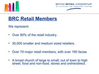 BRC Retail Members
We represent:

• Over 80% of the retail industry.

• 30,000 smaller and medium sized retailers.

• Over 70 major retail members, with over 190 facias

• A broad church of large to small; out of town to high
  street; food and non-food; stores and online/direct.
 
