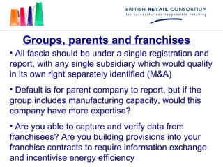 Groups, parents and franchises
• All fascia should be under a single registration and
report, with any single subsidiary which would qualify
in its own right separately identified (M&A)
• Default is for parent company to report, but if the
group includes manufacturing capacity, would this
company have more expertise?
• Are you able to capture and verify data from
franchisees? Are you building provisions into your
franchise contracts to require information exchange
and incentivise energy efficiency
 