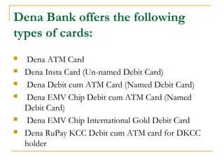 Dena Bank offers the following
types of cards:
 Dena ATM Card
 Dena Insta Card (Un-named Debit Card)
 Dena Debit cum ATM Card (Named Debit Card)
 Dena EMV Chip Debit cum ATM Card (Named
Debit Card)
 Dena EMV Chip International Gold Debit Card
 Dena RuPay KCC Debit cum ATM card for DKCC
holder
 