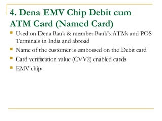 4. Dena EMV Chip Debit cum
ATM Card (Named Card)
 Used on Dena Bank & member Bank’s ATMs and POS
Terminals in India and abroad
 Name of the customer is embossed on the Debit card
 Card verification value (CVV2) enabled cards
 EMV chip
 