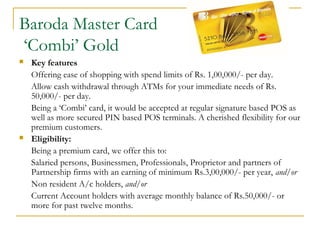 Baroda Master Card
‘Combi’ Gold
 Key features
Offering ease of shopping with spend limits of Rs. 1,00,000/- per day.
Allow cash withdrawal through ATMs for your immediate needs of Rs.
50,000/- per day.
Being a ‘Combi’ card, it would be accepted at regular signature based POS as
well as more secured PIN based POS terminals. A cherished flexibility for our
premium customers.
 Eligibility:
Being a premium card, we offer this to:
Salaried persons, Businessmen, Professionals, Proprietor and partners of
Partnership firms with an earning of minimum Rs.3,00,000/- per year, and/or
Non resident A/c holders, and/or
Current Account holders with average monthly balance of Rs.50,000/- or
more for past twelve months.
 